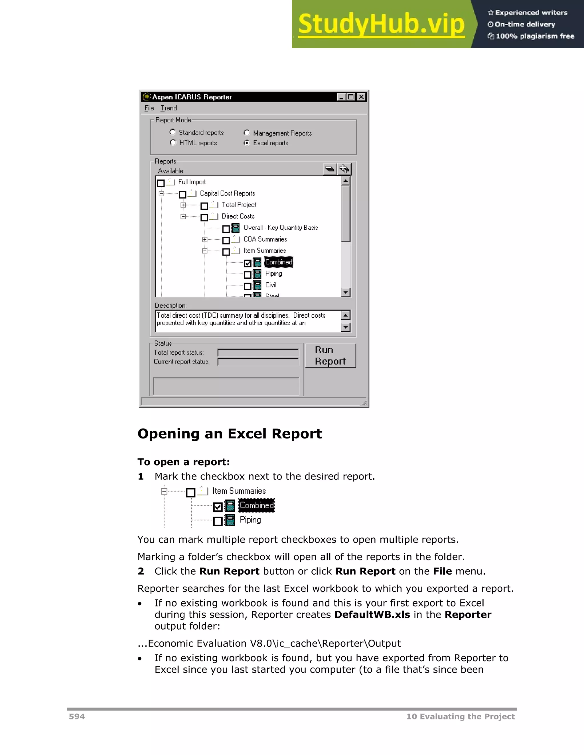 594 10 Evaluating the Project
Opening an Excel Report
To open a report:
1 Mark the checkbox next to the desired report.
You can mark multiple report checkboxes to open multiple reports.
Marking a folder’s checkbox will open all of the reports in the folder.
2 Click the Run Report button or click Run Report on the File menu.
Reporter searches for the last Excel workbook to which you exported a report.
 If no existing workbook is found and this is your first export to Excel
during this session, Reporter creates DefaultWB.xls in the Reporter
output folder:
...Economic Evaluation V8.0ic_cacheReporterOutput
 If no existing workbook is found, but you have exported from Reporter to
Excel since you last started you computer (to a file that’s since been
 