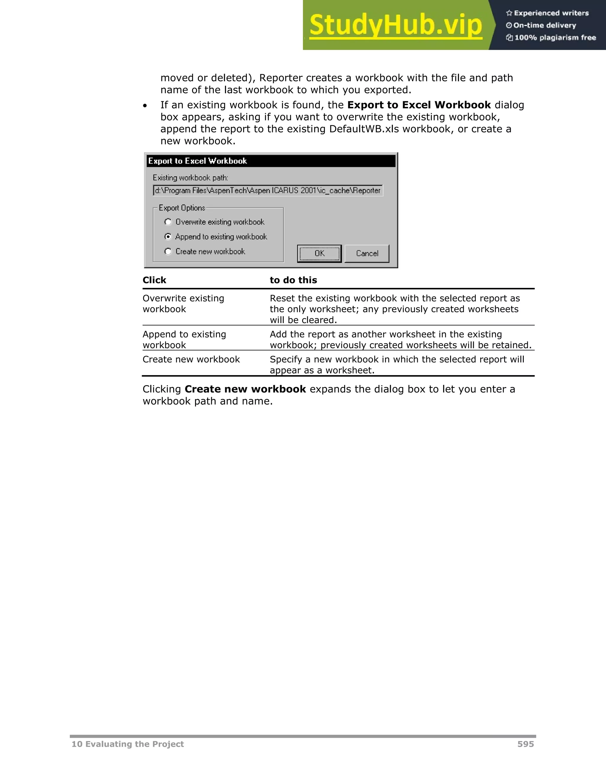 10 Evaluating the Project 595
moved or deleted), Reporter creates a workbook with the file and path
name of the last workbook to which you exported.
 If an existing workbook is found, the Export to Excel Workbook dialog
box appears, asking if you want to overwrite the existing workbook,
append the report to the existing DefaultWB.xls workbook, or create a
new workbook.
Click to do this
Overwrite existing
workbook
Reset the existing workbook with the selected report as
the only worksheet; any previously created worksheets
will be cleared.
Append to existing
workbook
Add the report as another worksheet in the existing
workbook; previously created worksheets will be retained.
Create new workbook Specify a new workbook in which the selected report will
appear as a worksheet.
Clicking Create new workbook expands the dialog box to let you enter a
workbook path and name.
 