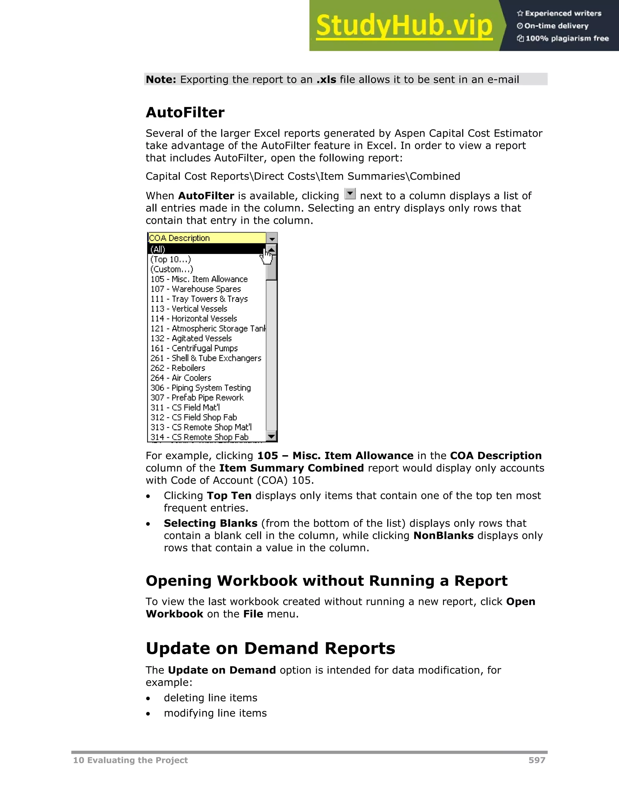 10 Evaluating the Project 597
Note: Exporting the report to an .xls file allows it to be sent in an e-mail
AutoFilter
Several of the larger Excel reports generated by Aspen Capital Cost Estimator
take advantage of the AutoFilter feature in Excel. In order to view a report
that includes AutoFilter, open the following report:
Capital Cost ReportsDirect CostsItem SummariesCombined
When AutoFilter is available, clicking next to a column displays a list of
all entries made in the column. Selecting an entry displays only rows that
contain that entry in the column.
For example, clicking 105 – Misc. Item Allowance in the COA Description
column of the Item Summary Combined report would display only accounts
with Code of Account (COA) 105.
 Clicking Top Ten displays only items that contain one of the top ten most
frequent entries.
 Selecting Blanks (from the bottom of the list) displays only rows that
contain a blank cell in the column, while clicking NonBlanks displays only
rows that contain a value in the column.
Opening Workbook without Running a Report
To view the last workbook created without running a new report, click Open
Workbook on the File menu.
Update on Demand Reports
The Update on Demand option is intended for data modification, for
example:
 deleting line items
 modifying line items
 