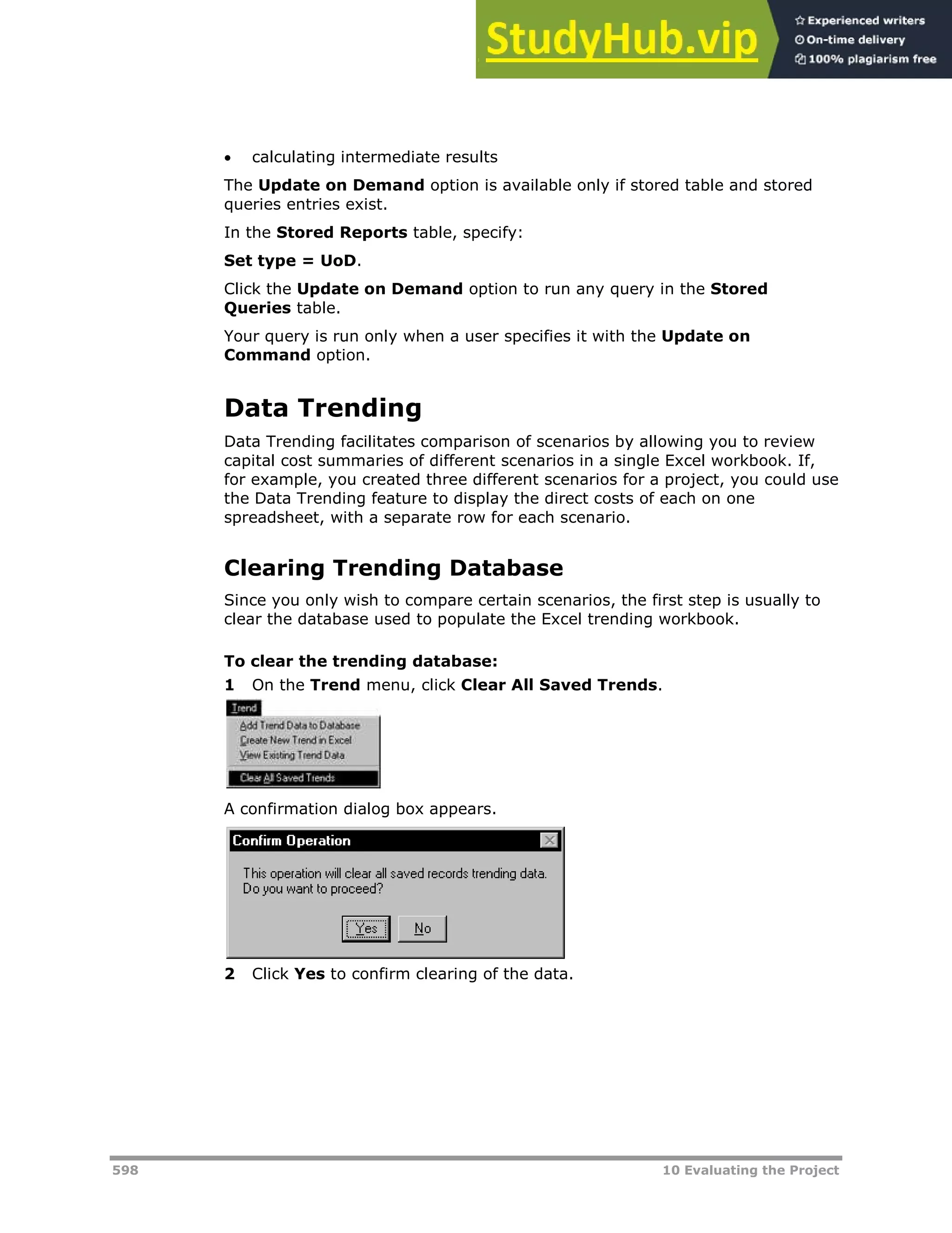 598 10 Evaluating the Project
 calculating intermediate results
The Update on Demand option is available only if stored table and stored
queries entries exist.
In the Stored Reports table, specify:
Set type = UoD.
Click the Update on Demand option to run any query in the Stored
Queries table.
Your query is run only when a user specifies it with the Update on
Command option.
Data Trending
Data Trending facilitates comparison of scenarios by allowing you to review
capital cost summaries of different scenarios in a single Excel workbook. If,
for example, you created three different scenarios for a project, you could use
the Data Trending feature to display the direct costs of each on one
spreadsheet, with a separate row for each scenario.
Clearing Trending Database
Since you only wish to compare certain scenarios, the first step is usually to
clear the database used to populate the Excel trending workbook.
To clear the trending database:
1 On the Trend menu, click Clear All Saved Trends.
A confirmation dialog box appears.
2 Click Yes to confirm clearing of the data.
 