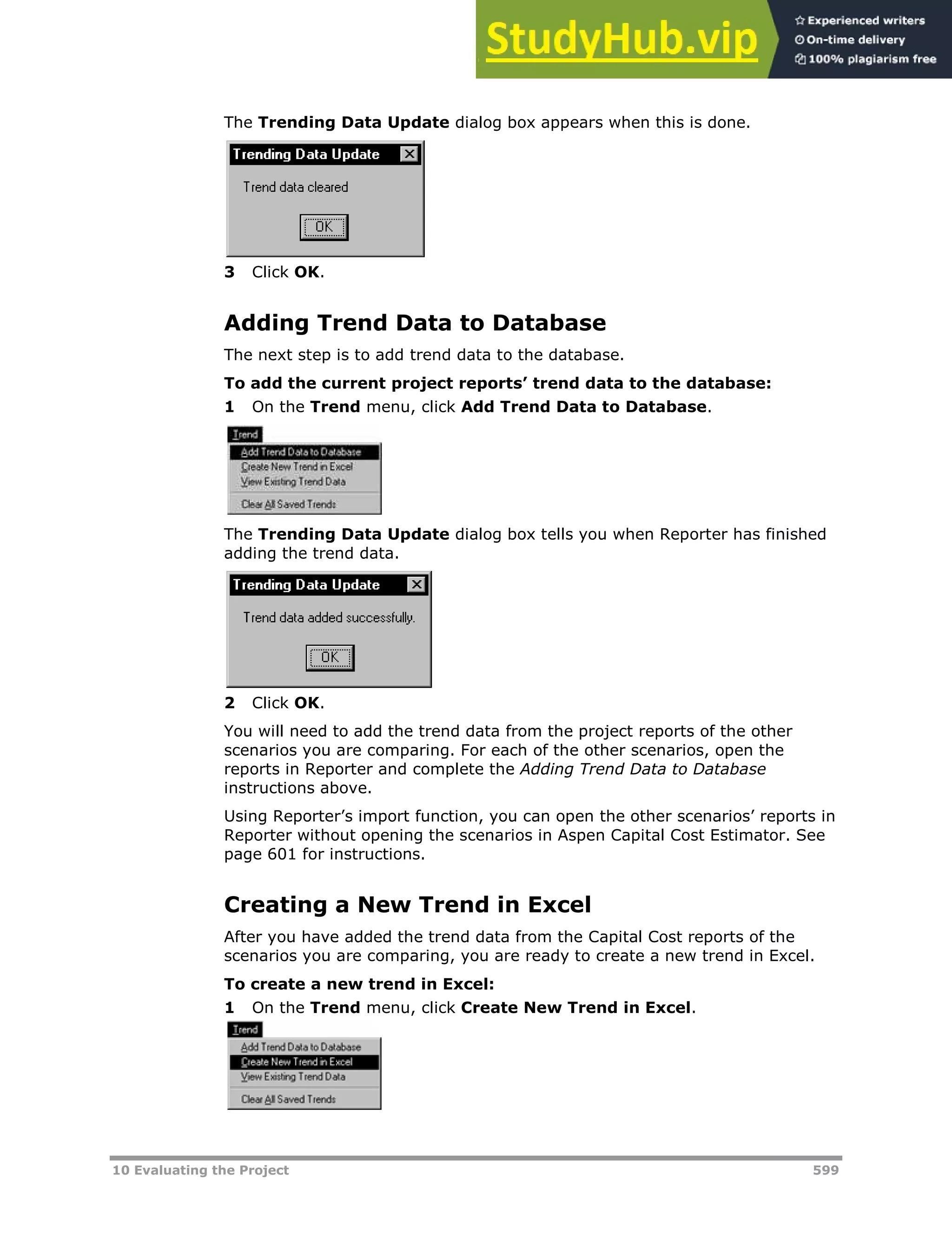 10 Evaluating the Project 599
The Trending Data Update dialog box appears when this is done.
3 Click OK.
Adding Trend Data to Database
The next step is to add trend data to the database.
To add the current project reports’ trend data to the database:
1 On the Trend menu, click Add Trend Data to Database.
The Trending Data Update dialog box tells you when Reporter has finished
adding the trend data.
2 Click OK.
You will need to add the trend data from the project reports of the other
scenarios you are comparing. For each of the other scenarios, open the
reports in Reporter and complete the Adding Trend Data to Database
instructions above.
Using Reporter’s import function, you can open the other scenarios’ reports in
Reporter without opening the scenarios in Aspen Capital Cost Estimator. See
page XX601XX for instructions.
Creating a New Trend in Excel
After you have added the trend data from the Capital Cost reports of the
scenarios you are comparing, you are ready to create a new trend in Excel.
To create a new trend in Excel:
1 On the Trend menu, click Create New Trend in Excel.
 