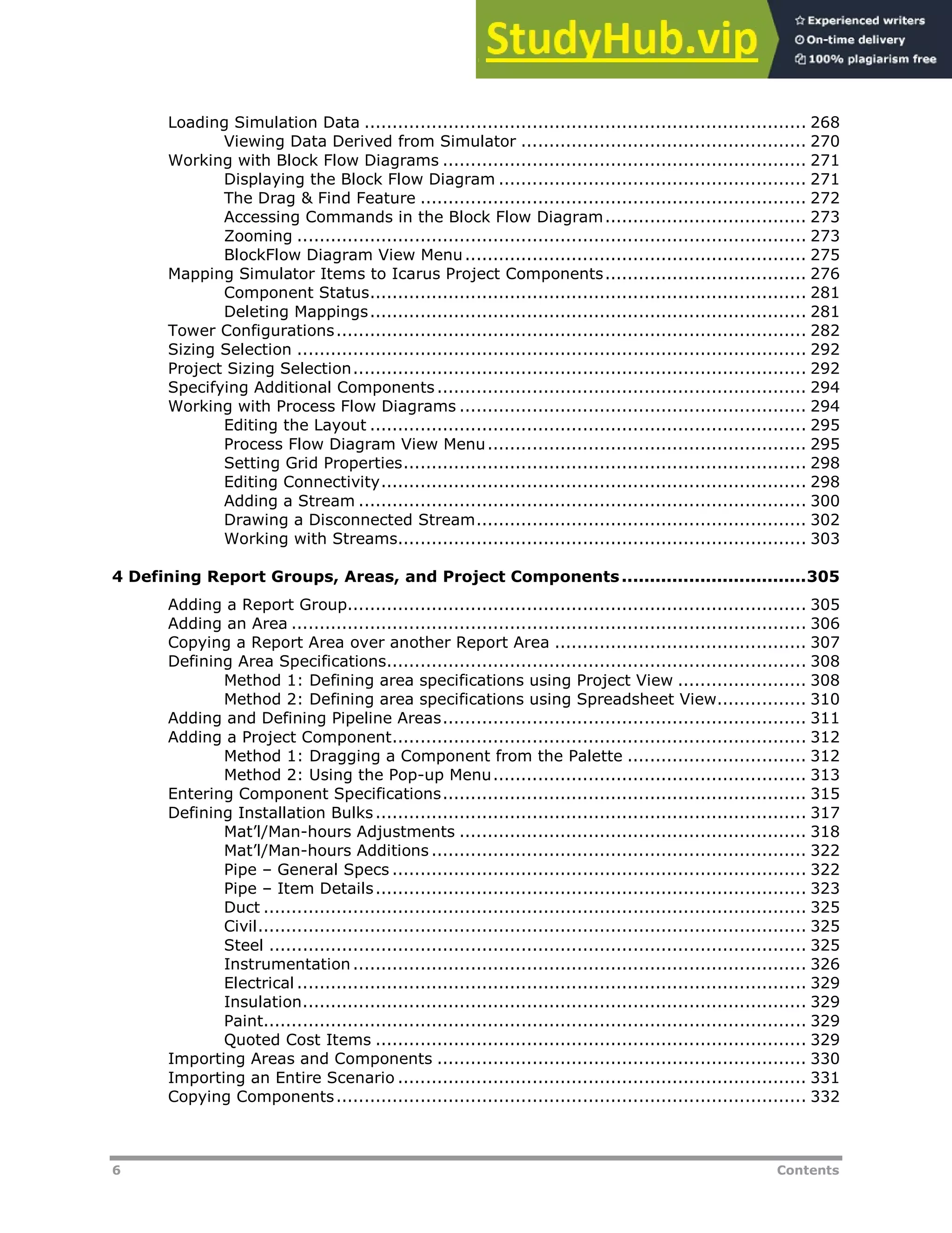 6 Contents
Loading Simulation Data ............................................................................... 268
Viewing Data Derived from Simulator ................................................... 270
Working with Block Flow Diagrams ................................................................. 271
Displaying the Block Flow Diagram ....................................................... 271
The Drag & Find Feature ..................................................................... 272
Accessing Commands in the Block Flow Diagram.................................... 273
Zooming ........................................................................................... 273
BlockFlow Diagram View Menu............................................................. 275
Mapping Simulator Items to Icarus Project Components.................................... 276
Component Status.............................................................................. 281
Deleting Mappings.............................................................................. 281
Tower Configurations.................................................................................... 282
Sizing Selection ........................................................................................... 292
Project Sizing Selection................................................................................. 292
Specifying Additional Components.................................................................. 294
Working with Process Flow Diagrams .............................................................. 294
Editing the Layout .............................................................................. 295
Process Flow Diagram View Menu......................................................... 295
Setting Grid Properties........................................................................ 298
Editing Connectivity............................................................................ 298
Adding a Stream ................................................................................ 300
Drawing a Disconnected Stream........................................................... 302
Working with Streams......................................................................... 303
4 Defining Report Groups, Areas, and Project Components.................................305
Adding a Report Group.................................................................................. 305
Adding an Area ............................................................................................ 306
Copying a Report Area over another Report Area ............................................. 307
Defining Area Specifications........................................................................... 308
Method 1: Defining area specifications using Project View ....................... 308
Method 2: Defining area specifications using Spreadsheet View................ 310
Adding and Defining Pipeline Areas................................................................. 311
Adding a Project Component.......................................................................... 312
Method 1: Dragging a Component from the Palette ................................ 312
Method 2: Using the Pop-up Menu........................................................ 313
Entering Component Specifications................................................................. 315
Defining Installation Bulks............................................................................. 317
Mat’l/Man-hours Adjustments .............................................................. 318
Mat’l/Man-hours Additions ................................................................... 322
Pipe – General Specs .......................................................................... 322
Pipe – Item Details............................................................................. 323
Duct ................................................................................................. 325
Civil.................................................................................................. 325
Steel ................................................................................................ 325
Instrumentation ................................................................................. 326
Electrical ........................................................................................... 329
Insulation.......................................................................................... 329
Paint................................................................................................. 329
Quoted Cost Items ............................................................................. 329
Importing Areas and Components .................................................................. 330
Importing an Entire Scenario ......................................................................... 331
Copying Components.................................................................................... 332
 