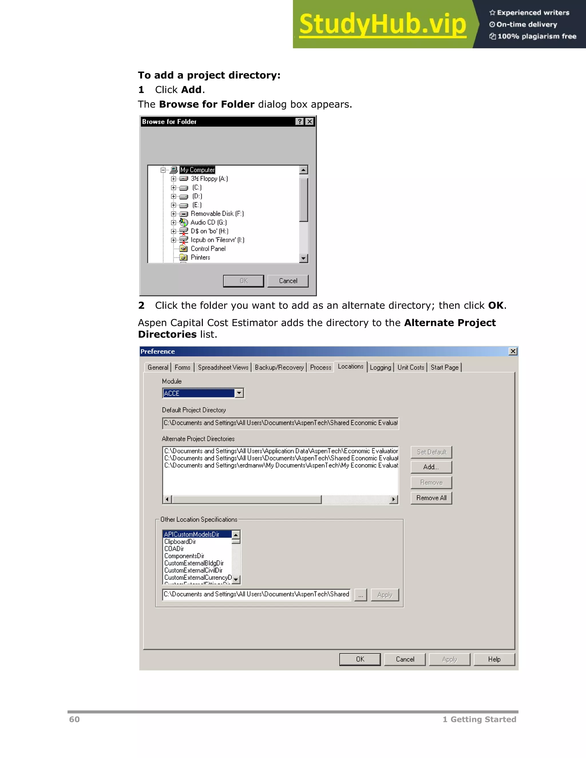 60 1 Getting Started
To add a project directory:
1 Click Add.
The Browse for Folder dialog box appears.
2 Click the folder you want to add as an alternate directory; then click OK.
Aspen Capital Cost Estimator adds the directory to the Alternate Project
Directories list.
 