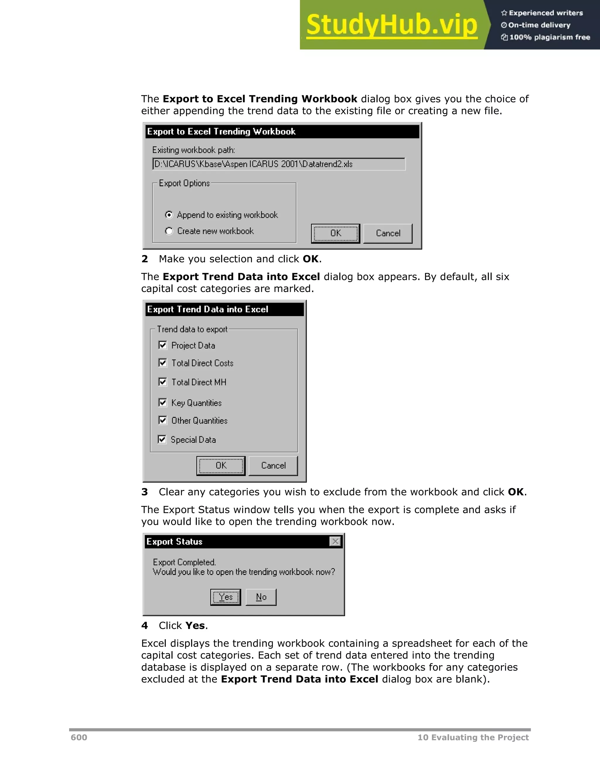 600 10 Evaluating the Project
The Export to Excel Trending Workbook dialog box gives you the choice of
either appending the trend data to the existing file or creating a new file.
2 Make you selection and click OK.
The Export Trend Data into Excel dialog box appears. By default, all six
capital cost categories are marked.
3 Clear any categories you wish to exclude from the workbook and click OK.
The Export Status window tells you when the export is complete and asks if
you would like to open the trending workbook now.
4 Click Yes.
Excel displays the trending workbook containing a spreadsheet for each of the
capital cost categories. Each set of trend data entered into the trending
database is displayed on a separate row. (The workbooks for any categories
excluded at the Export Trend Data into Excel dialog box are blank).
 