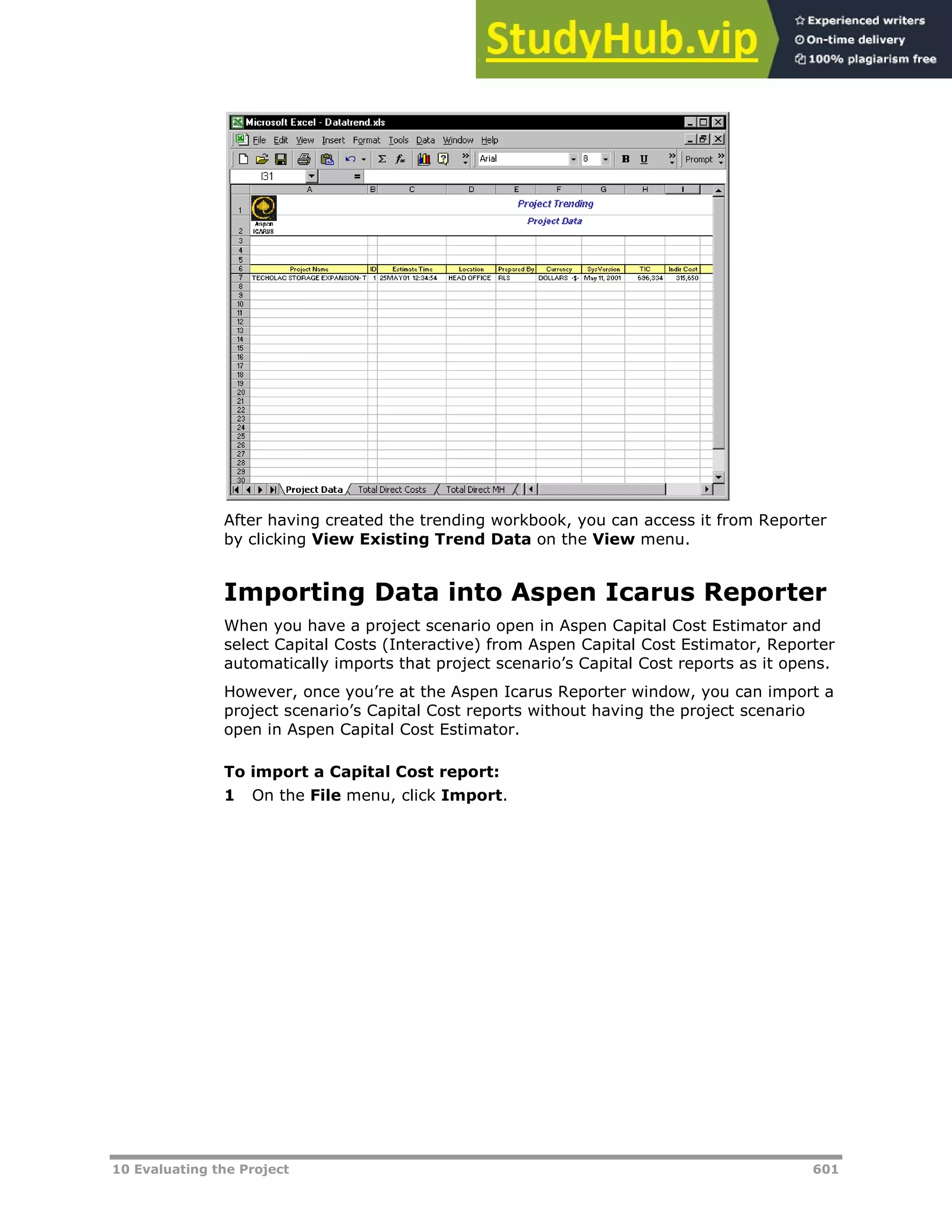 10 Evaluating the Project 601
After having created the trending workbook, you can access it from Reporter
by clicking View Existing Trend Data on the View menu.
Importing Data into Aspen Icarus Reporter
When you have a project scenario open in Aspen Capital Cost Estimator and
select Capital Costs (Interactive) from Aspen Capital Cost Estimator, Reporter
automatically imports that project scenario’s Capital Cost reports as it opens.
However, once you’re at the Aspen Icarus Reporter window, you can import a
project scenario’s Capital Cost reports without having the project scenario
open in Aspen Capital Cost Estimator.
To import a Capital Cost report:
1 On the File menu, click Import.
 