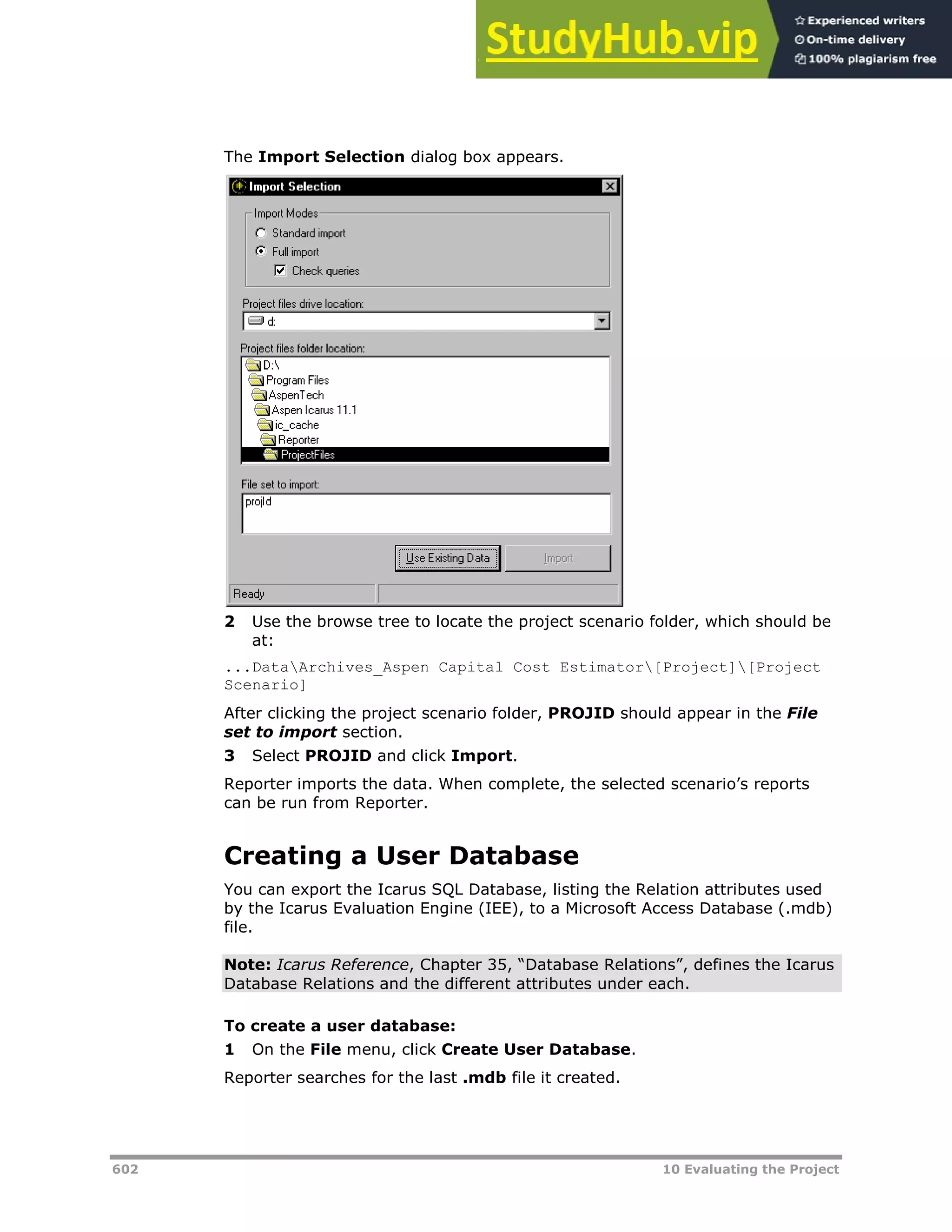 602 10 Evaluating the Project
The Import Selection dialog box appears.
2 Use the browse tree to locate the project scenario folder, which should be
at:
...DataArchives_Aspen Capital Cost Estimator[Project][Project
Scenario]
After clicking the project scenario folder, PROJID should appear in the File
set to import section.
3 Select PROJID and click Import.
Reporter imports the data. When complete, the selected scenario’s reports
can be run from Reporter.
Creating a User Database
You can export the Icarus SQL Database, listing the Relation attributes used
by the Icarus Evaluation Engine (IEE), to a Microsoft Access Database (.mdb)
file.
Note: Icarus Reference, Chapter 35, “Database Relations”, defines the Icarus
Database Relations and the different attributes under each.
To create a user database:
1 On the File menu, click Create User Database.
Reporter searches for the last .mdb file it created.
 