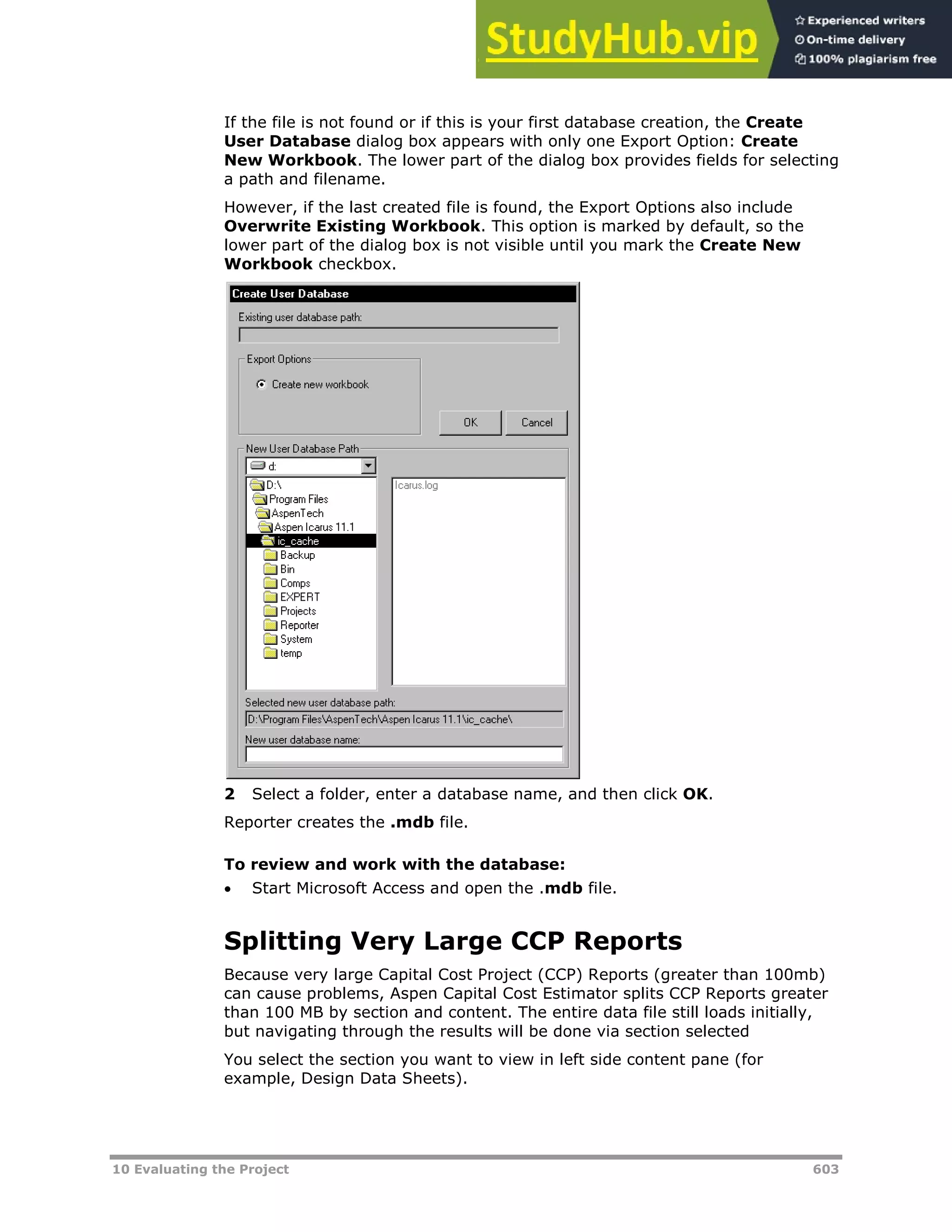 10 Evaluating the Project 603
If the file is not found or if this is your first database creation, the Create
User Database dialog box appears with only one Export Option: Create
New Workbook. The lower part of the dialog box provides fields for selecting
a path and filename.
However, if the last created file is found, the Export Options also include
Overwrite Existing Workbook. This option is marked by default, so the
lower part of the dialog box is not visible until you mark the Create New
Workbook checkbox.
2 Select a folder, enter a database name, and then click OK.
Reporter creates the .mdb file.
To review and work with the database:
 Start Microsoft Access and open the .mdb file.
Splitting Very Large CCP Reports
Because very large Capital Cost Project (CCP) Reports (greater than 100mb)
can cause problems, Aspen Capital Cost Estimator splits CCP Reports greater
than 100 MB by section and content. The entire data file still loads initially,
but navigating through the results will be done via section selected
You select the section you want to view in left side content pane (for
example, Design Data Sheets).
 