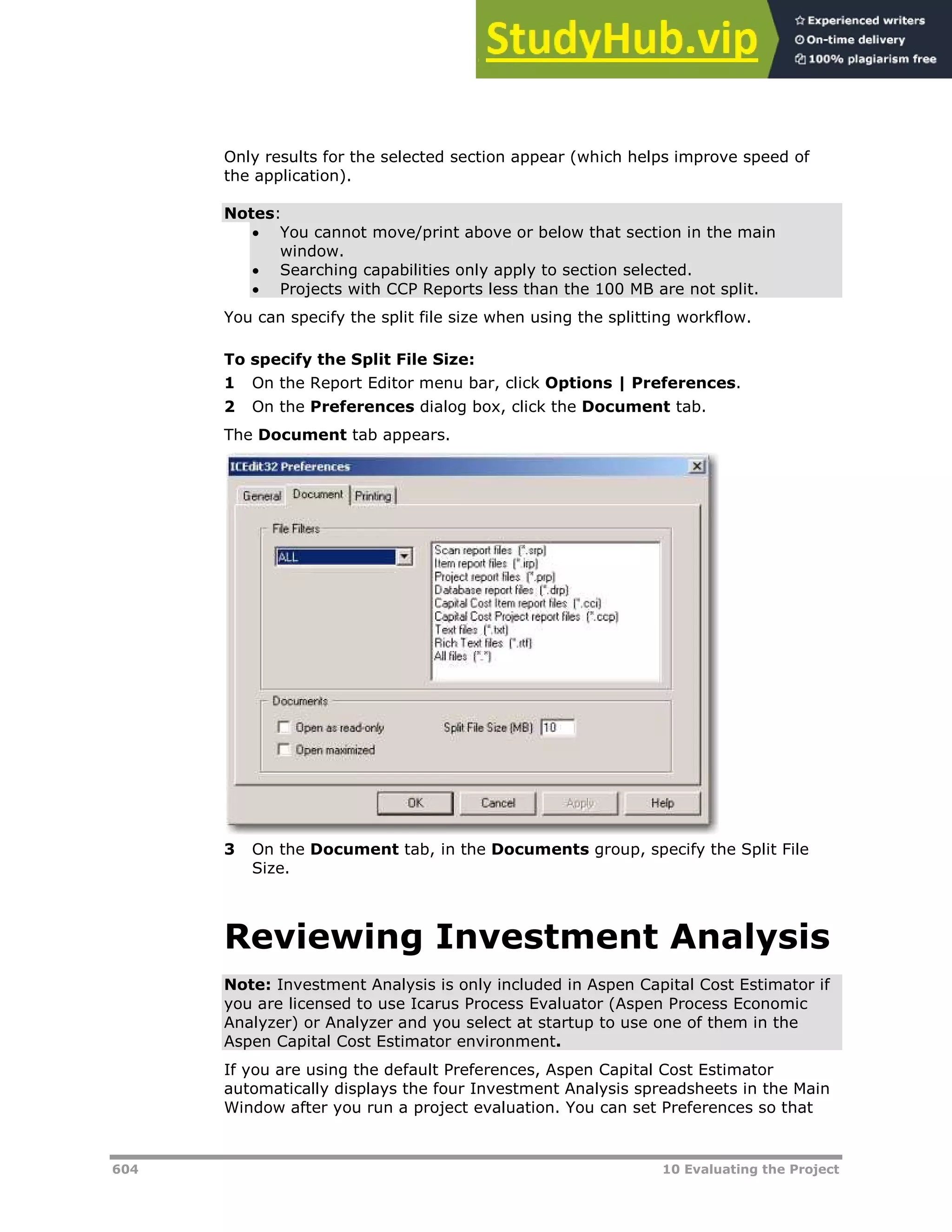 604 10 Evaluating the Project
Only results for the selected section appear (which helps improve speed of
the application).
Notes:
 You cannot move/print above or below that section in the main
window.
 Searching capabilities only apply to section selected.
 Projects with CCP Reports less than the 100 MB are not split.
You can specify the split file size when using the splitting workflow.
To specify the Split File Size:
1 On the Report Editor menu bar, click Options | Preferences.
2 On the Preferences dialog box, click the Document tab.
The Document tab appears.
3 On the Document tab, in the Documents group, specify the Split File
Size.
Reviewing Investment Analysis
Note: Investment Analysis is only included in Aspen Capital Cost Estimator if
you are licensed to use Icarus Process Evaluator (Aspen Process Economic
Analyzer) or Analyzer and you select at startup to use one of them in the
Aspen Capital Cost Estimator environment.
If you are using the default Preferences, Aspen Capital Cost Estimator
automatically displays the four Investment Analysis spreadsheets in the Main
Window after you run a project evaluation. You can set Preferences so that
 