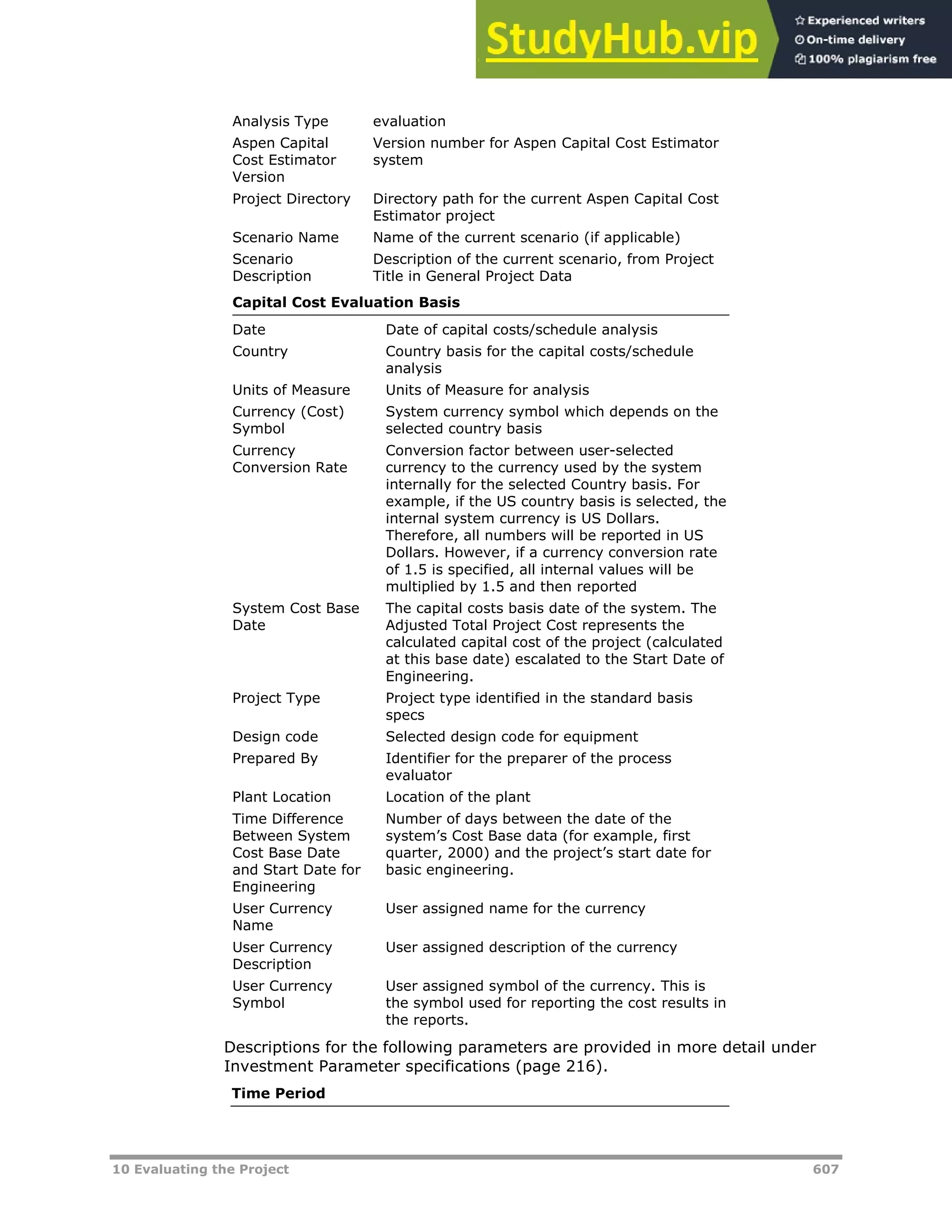 10 Evaluating the Project 607
Analysis Type evaluation
Aspen Capital
Cost Estimator
Version
Version number for Aspen Capital Cost Estimator
system
Project Directory Directory path for the current Aspen Capital Cost
Estimator project
Scenario Name Name of the current scenario (if applicable)
Scenario
Description
Description of the current scenario, from Project
Title in General Project Data
Capital Cost Evaluation Basis
Date Date of capital costs/schedule analysis
Country Country basis for the capital costs/schedule
analysis
Units of Measure Units of Measure for analysis
Currency (Cost)
Symbol
System currency symbol which depends on the
selected country basis
Currency
Conversion Rate
Conversion factor between user-selected
currency to the currency used by the system
internally for the selected Country basis. For
example, if the US country basis is selected, the
internal system currency is US Dollars.
Therefore, all numbers will be reported in US
Dollars. However, if a currency conversion rate
of 1.5 is specified, all internal values will be
multiplied by 1.5 and then reported
System Cost Base
Date
The capital costs basis date of the system. The
Adjusted Total Project Cost represents the
calculated capital cost of the project (calculated
at this base date) escalated to the Start Date of
Engineering.
Project Type Project type identified in the standard basis
specs
Design code Selected design code for equipment
Prepared By Identifier for the preparer of the process
evaluator
Plant Location Location of the plant
Time Difference
Between System
Cost Base Date
and Start Date for
Engineering
Number of days between the date of the
system’s Cost Base data (for example, first
quarter, 2000) and the project’s start date for
basic engineering.
User Currency
Name
User assigned name for the currency
User Currency
Description
User assigned description of the currency
User Currency
Symbol
User assigned symbol of the currency. This is
the symbol used for reporting the cost results in
the reports.
Descriptions for the following parameters are provided in more detail under
Investment Parameter specifications (page XX216XX).
Time Period
 