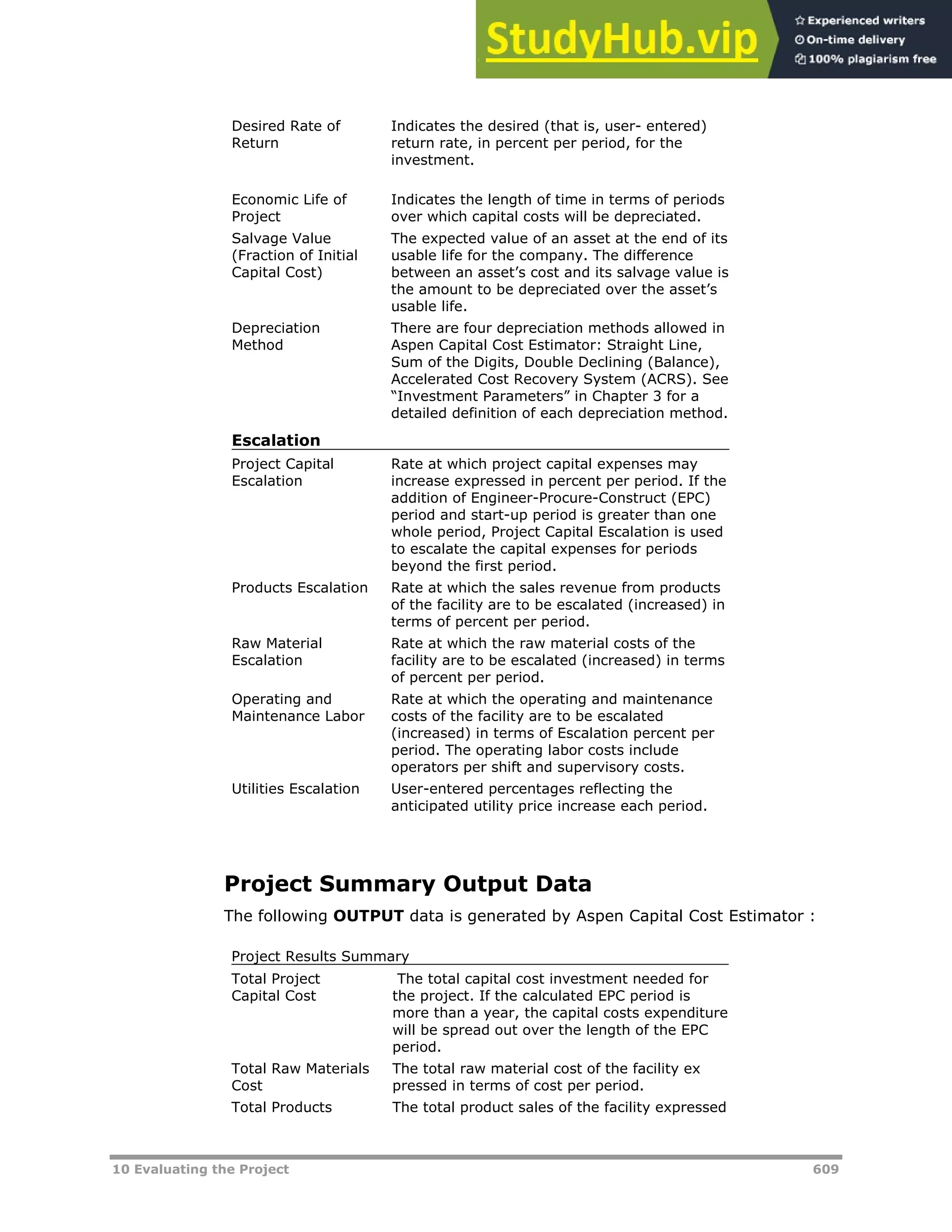 10 Evaluating the Project 609
Desired Rate of
Return
Indicates the desired (that is, user- entered)
return rate, in percent per period, for the
investment.
Economic Life of
Project
Indicates the length of time in terms of periods
over which capital costs will be depreciated.
Salvage Value
(Fraction of Initial
Capital Cost)
The expected value of an asset at the end of its
usable life for the company. The difference
between an asset’s cost and its salvage value is
the amount to be depreciated over the asset’s
usable life.
Depreciation
Method
There are four depreciation methods allowed in
Aspen Capital Cost Estimator: Straight Line,
Sum of the Digits, Double Declining (Balance),
Accelerated Cost Recovery System (ACRS). See
“Investment Parameters” in Chapter 3 for a
detailed definition of each depreciation method.
Escalation
Project Capital
Escalation
Rate at which project capital expenses may
increase expressed in percent per period. If the
addition of Engineer-Procure-Construct (EPC)
period and start-up period is greater than one
whole period, Project Capital Escalation is used
to escalate the capital expenses for periods
beyond the first period.
Products Escalation Rate at which the sales revenue from products
of the facility are to be escalated (increased) in
terms of percent per period.
Raw Material
Escalation
Rate at which the raw material costs of the
facility are to be escalated (increased) in terms
of percent per period.
Operating and
Maintenance Labor
Rate at which the operating and maintenance
costs of the facility are to be escalated
(increased) in terms of Escalation percent per
period. The operating labor costs include
operators per shift and supervisory costs.
Utilities Escalation User-entered percentages reflecting the
anticipated utility price increase each period.
Project Summary Output Data
The following OUTPUT data is generated by Aspen Capital Cost Estimator :
Project Results Summary
Total Project
Capital Cost
The total capital cost investment needed for
the project. If the calculated EPC period is
more than a year, the capital costs expenditure
will be spread out over the length of the EPC
period.
Total Raw Materials
Cost
The total raw material cost of the facility ex
pressed in terms of cost per period.
Total Products The total product sales of the facility expressed
 