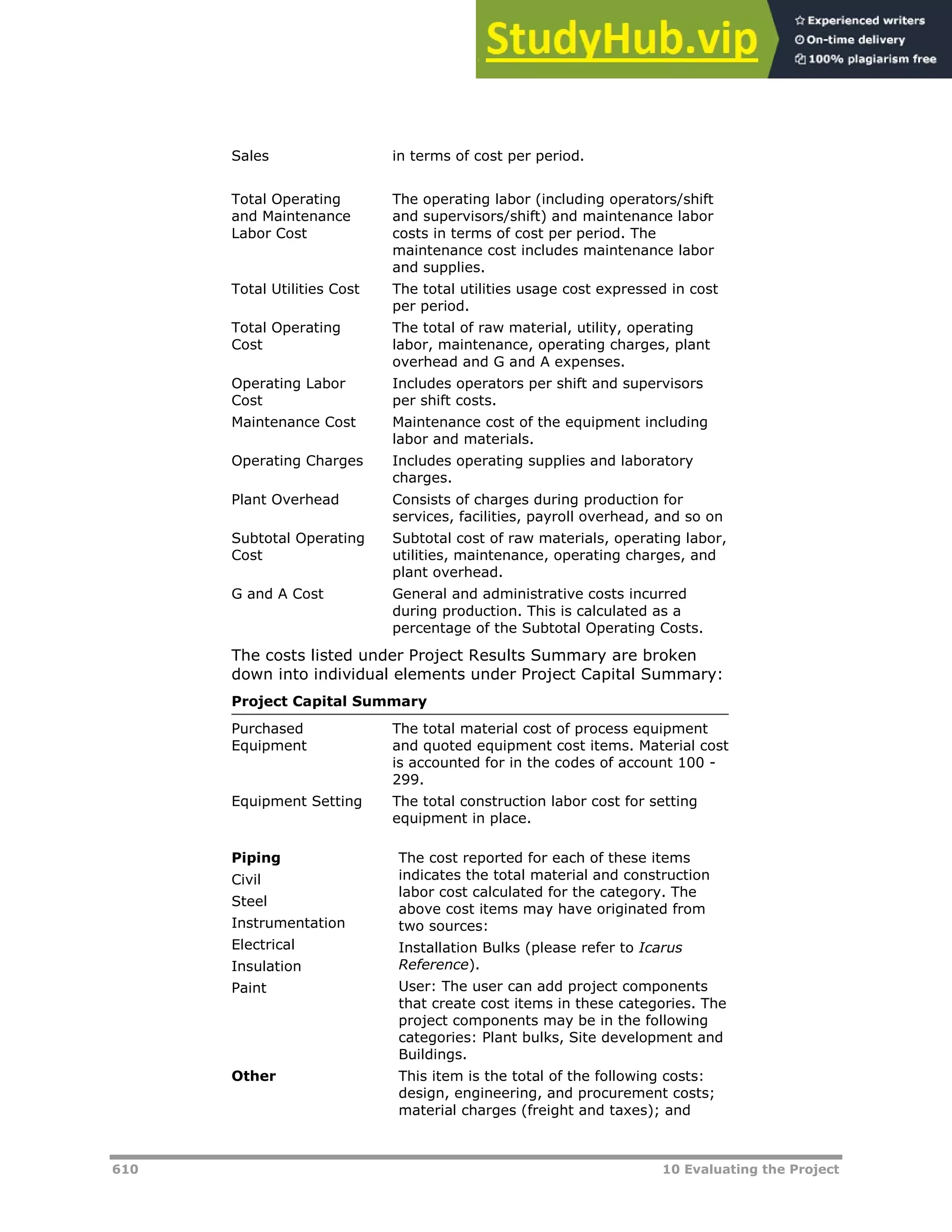 610 10 Evaluating the Project
Sales in terms of cost per period.
Total Operating
and Maintenance
Labor Cost
The operating labor (including operators/shift
and supervisors/shift) and maintenance labor
costs in terms of cost per period. The
maintenance cost includes maintenance labor
and supplies.
Total Utilities Cost The total utilities usage cost expressed in cost
per period.
Total Operating
Cost
The total of raw material, utility, operating
labor, maintenance, operating charges, plant
overhead and G and A expenses.
Operating Labor
Cost
Includes operators per shift and supervisors
per shift costs.
Maintenance Cost Maintenance cost of the equipment including
labor and materials.
Operating Charges Includes operating supplies and laboratory
charges.
Plant Overhead Consists of charges during production for
services, facilities, payroll overhead, and so on
Subtotal Operating
Cost
Subtotal cost of raw materials, operating labor,
utilities, maintenance, operating charges, and
plant overhead.
G and A Cost General and administrative costs incurred
during production. This is calculated as a
percentage of the Subtotal Operating Costs.
The costs listed under Project Results Summary are broken
down into individual elements under Project Capital Summary:
Project Capital Summary
Purchased
Equipment
The total material cost of process equipment
and quoted equipment cost items. Material cost
is accounted for in the codes of account 100 -
299.
Equipment Setting The total construction labor cost for setting
equipment in place.
Piping
Civil
Steel
Instrumentation
Electrical
Insulation
Paint
The cost reported for each of these items
indicates the total material and construction
labor cost calculated for the category. The
above cost items may have originated from
two sources:
Installation Bulks (please refer to Icarus
Reference).
User: The user can add project components
that create cost items in these categories. The
project components may be in the following
categories: Plant bulks, Site development and
Buildings.
Other This item is the total of the following costs:
design, engineering, and procurement costs;
material charges (freight and taxes); and
 