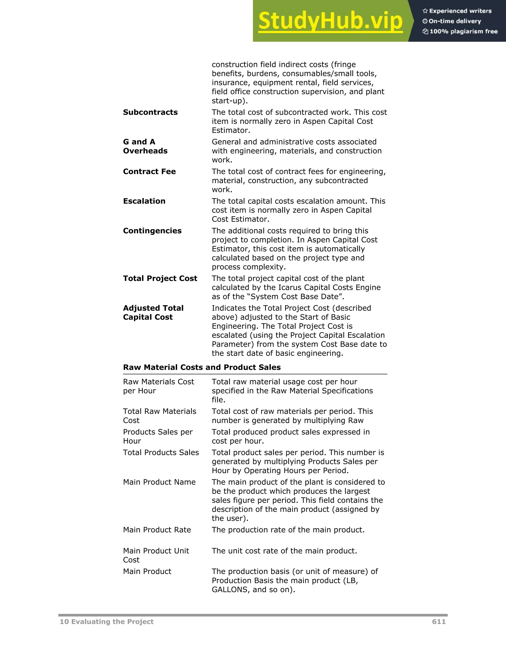 10 Evaluating the Project 611
construction field indirect costs (fringe
benefits, burdens, consumables/small tools,
insurance, equipment rental, field services,
field office construction supervision, and plant
start-up).
Subcontracts The total cost of subcontracted work. This cost
item is normally zero in Aspen Capital Cost
Estimator.
G and A
Overheads
General and administrative costs associated
with engineering, materials, and construction
work.
Contract Fee The total cost of contract fees for engineering,
material, construction, any subcontracted
work.
Escalation The total capital costs escalation amount. This
cost item is normally zero in Aspen Capital
Cost Estimator.
Contingencies The additional costs required to bring this
project to completion. In Aspen Capital Cost
Estimator, this cost item is automatically
calculated based on the project type and
process complexity.
Total Project Cost The total project capital cost of the plant
calculated by the Icarus Capital Costs Engine
as of the “System Cost Base Date”.
Adjusted Total
Capital Cost
Indicates the Total Project Cost (described
above) adjusted to the Start of Basic
Engineering. The Total Project Cost is
escalated (using the Project Capital Escalation
Parameter) from the system Cost Base date to
the start date of basic engineering.
Raw Material Costs and Product Sales
Raw Materials Cost
per Hour
Total raw material usage cost per hour
specified in the Raw Material Specifications
file.
Total Raw Materials
Cost
Total cost of raw materials per period. This
number is generated by multiplying Raw
Products Sales per
Hour
Total produced product sales expressed in
cost per hour.
Total Products Sales Total product sales per period. This number is
generated by multiplying Products Sales per
Hour by Operating Hours per Period.
Main Product Name The main product of the plant is considered to
be the product which produces the largest
sales figure per period. This field contains the
description of the main product (assigned by
the user).
Main Product Rate The production rate of the main product.
Main Product Unit
Cost
The unit cost rate of the main product.
Main Product The production basis (or unit of measure) of
Production Basis the main product (LB,
GALLONS, and so on).
 