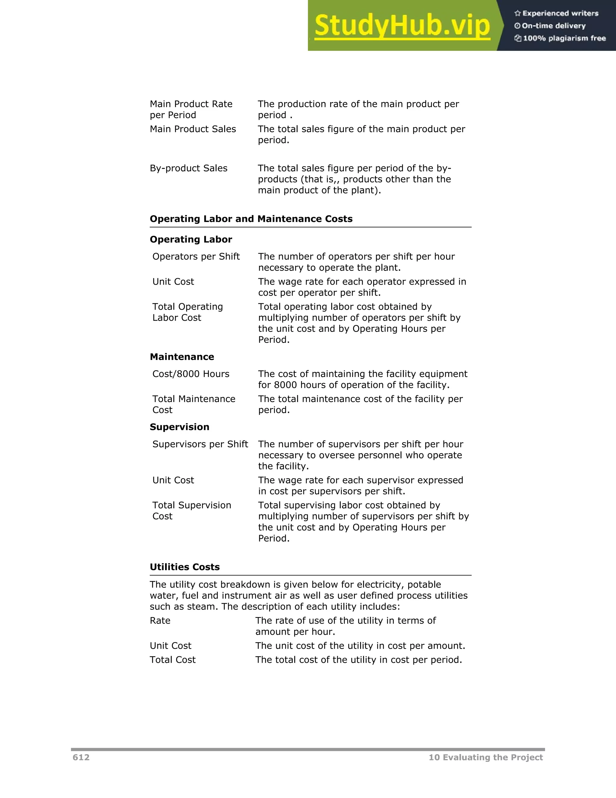 612 10 Evaluating the Project
Main Product Rate
per Period
The production rate of the main product per
period .
Main Product Sales The total sales figure of the main product per
period.
By-product Sales The total sales figure per period of the by-
products (that is,, products other than the
main product of the plant).
Operating Labor and Maintenance Costs
Operating Labor
Operators per Shift The number of operators per shift per hour
necessary to operate the plant.
Unit Cost The wage rate for each operator expressed in
cost per operator per shift.
Total Operating
Labor Cost
Total operating labor cost obtained by
multiplying number of operators per shift by
the unit cost and by Operating Hours per
Period.
Maintenance
Cost/8000 Hours The cost of maintaining the facility equipment
for 8000 hours of operation of the facility.
Total Maintenance
Cost
The total maintenance cost of the facility per
period.
Supervision
Supervisors per Shift The number of supervisors per shift per hour
necessary to oversee personnel who operate
the facility.
Unit Cost The wage rate for each supervisor expressed
in cost per supervisors per shift.
Total Supervision
Cost
Total supervising labor cost obtained by
multiplying number of supervisors per shift by
the unit cost and by Operating Hours per
Period.
Utilities Costs
The utility cost breakdown is given below for electricity, potable
water, fuel and instrument air as well as user defined process utilities
such as steam. The description of each utility includes:
Rate The rate of use of the utility in terms of
amount per hour.
Unit Cost The unit cost of the utility in cost per amount.
Total Cost The total cost of the utility in cost per period.
 