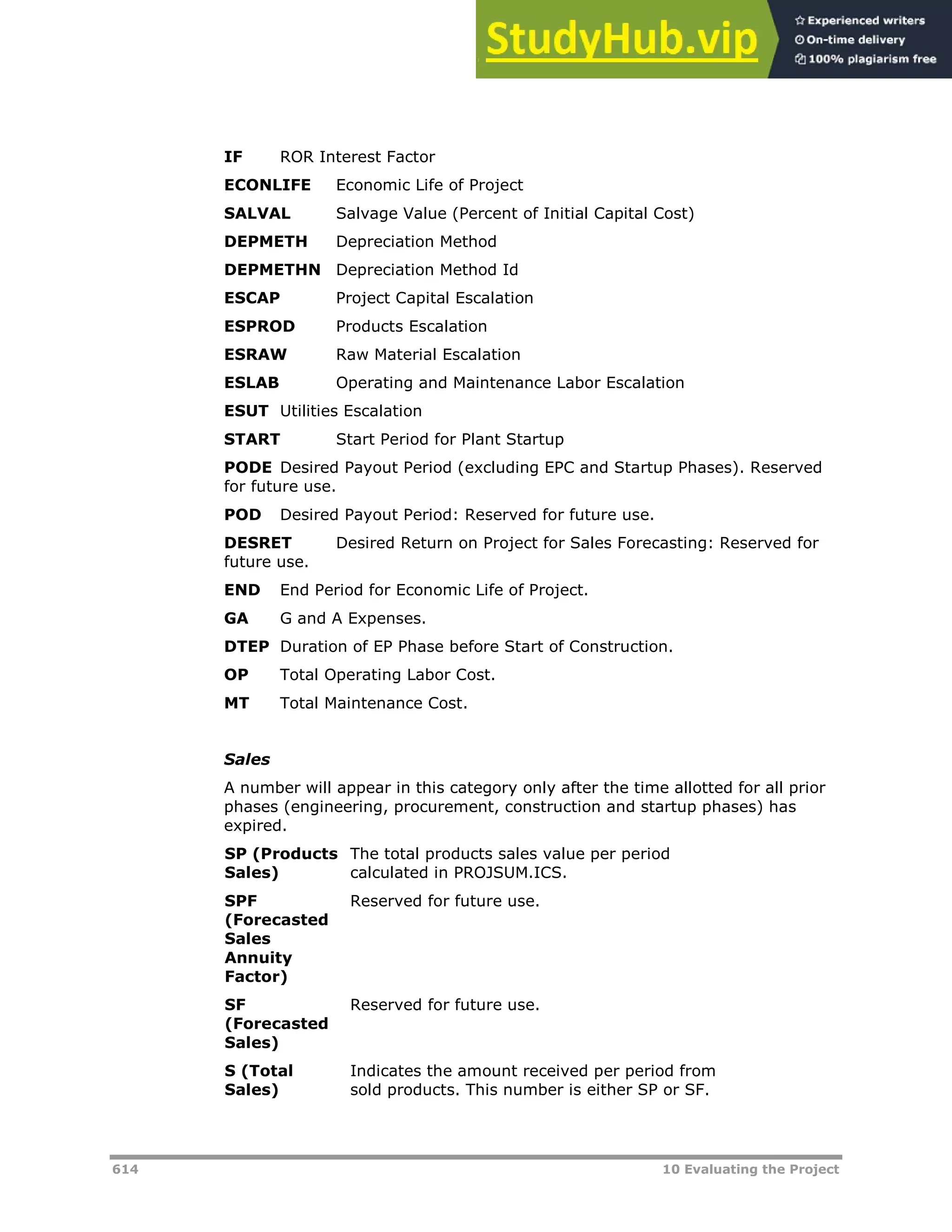 614 10 Evaluating the Project
IF ROR Interest Factor
ECONLIFE Economic Life of Project
SALVAL Salvage Value (Percent of Initial Capital Cost)
DEPMETH Depreciation Method
DEPMETHN Depreciation Method Id
ESCAP Project Capital Escalation
ESPROD Products Escalation
ESRAW Raw Material Escalation
ESLAB Operating and Maintenance Labor Escalation
ESUT Utilities Escalation
START Start Period for Plant Startup
PODE Desired Payout Period (excluding EPC and Startup Phases). Reserved
for future use.
POD Desired Payout Period: Reserved for future use.
DESRET Desired Return on Project for Sales Forecasting: Reserved for
future use.
END End Period for Economic Life of Project.
GA G and A Expenses.
DTEP Duration of EP Phase before Start of Construction.
OP Total Operating Labor Cost.
MT Total Maintenance Cost.
Sales
A number will appear in this category only after the time allotted for all prior
phases (engineering, procurement, construction and startup phases) has
expired.
SP (Products
Sales)
The total products sales value per period
calculated in PROJSUM.ICS.
SPF
(Forecasted
Sales
Annuity
Factor)
Reserved for future use.
SF
(Forecasted
Sales)
Reserved for future use.
S (Total
Sales)
Indicates the amount received per period from
sold products. This number is either SP or SF.
 