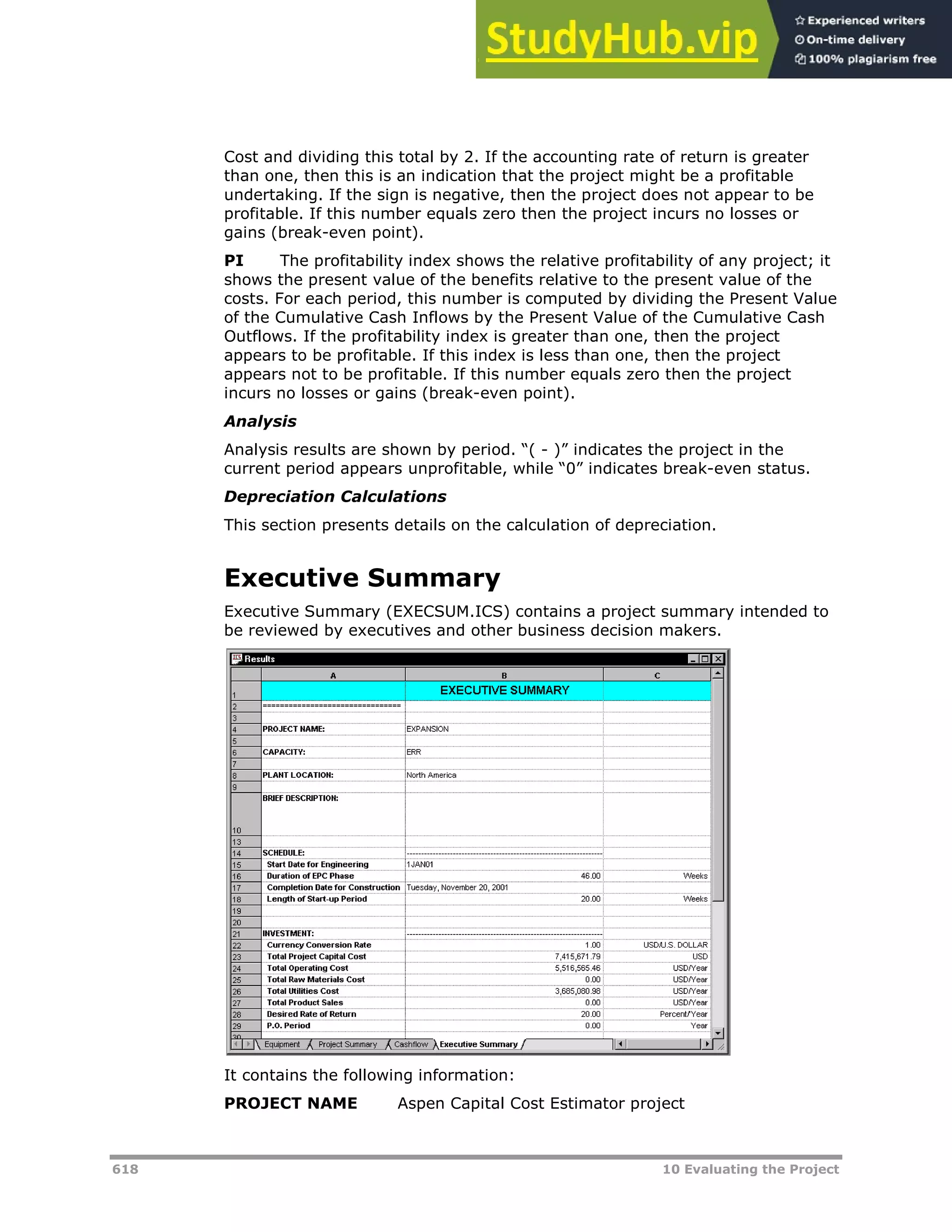 618 10 Evaluating the Project
Cost and dividing this total by 2. If the accounting rate of return is greater
than one, then this is an indication that the project might be a profitable
undertaking. If the sign is negative, then the project does not appear to be
profitable. If this number equals zero then the project incurs no losses or
gains (break-even point).
PI The profitability index shows the relative profitability of any project; it
shows the present value of the benefits relative to the present value of the
costs. For each period, this number is computed by dividing the Present Value
of the Cumulative Cash Inflows by the Present Value of the Cumulative Cash
Outflows. If the profitability index is greater than one, then the project
appears to be profitable. If this index is less than one, then the project
appears not to be profitable. If this number equals zero then the project
incurs no losses or gains (break-even point).
Analysis
Analysis results are shown by period. “( - )” indicates the project in the
current period appears unprofitable, while “0” indicates break-even status.
Depreciation Calculations
This section presents details on the calculation of depreciation.
Executive Summary
Executive Summary (EXECSUM.ICS) contains a project summary intended to
be reviewed by executives and other business decision makers.
It contains the following information:
PROJECT NAME Aspen Capital Cost Estimator project
 