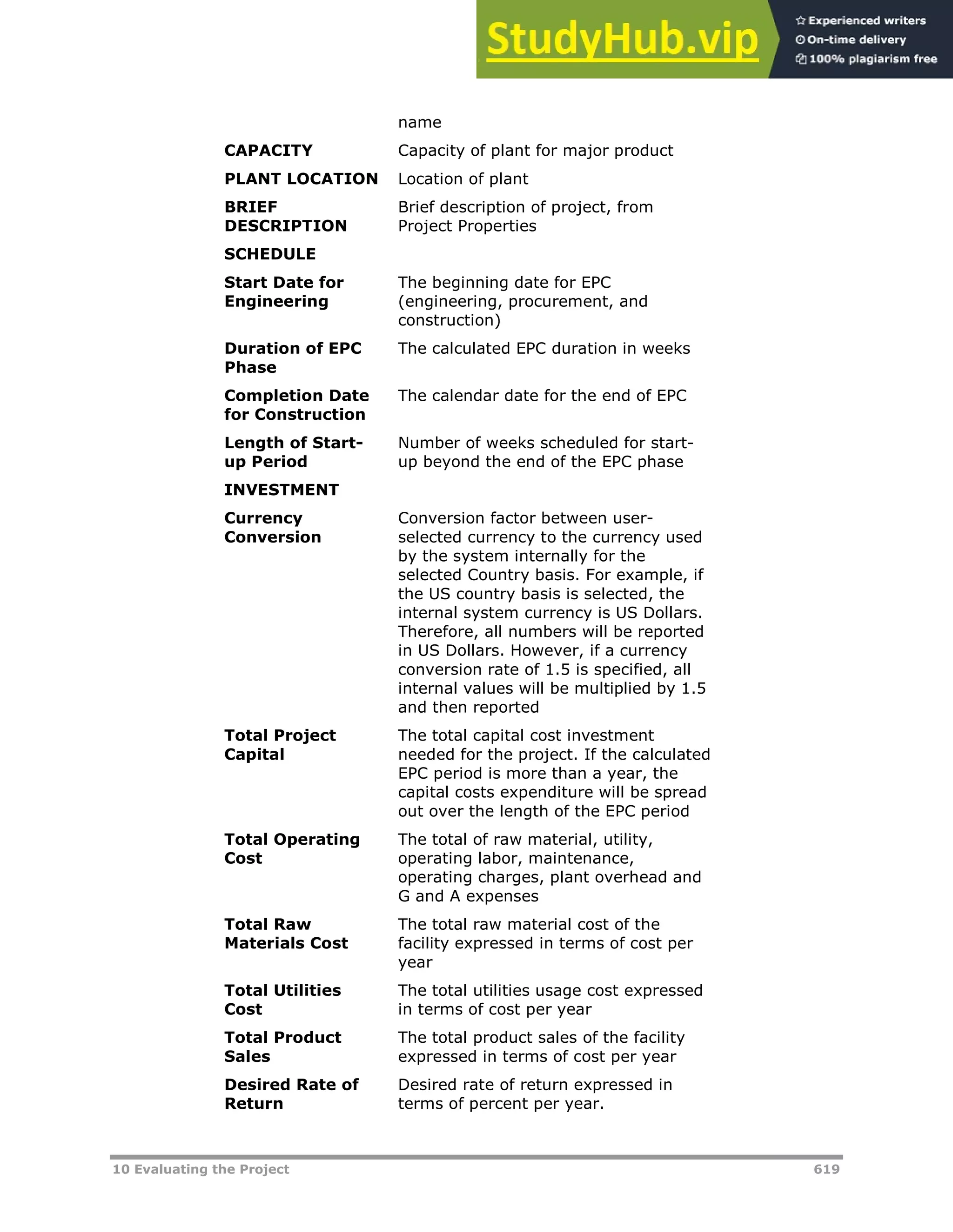 10 Evaluating the Project 619
name
CAPACITY Capacity of plant for major product
PLANT LOCATION Location of plant
BRIEF
DESCRIPTION
Brief description of project, from
Project Properties
SCHEDULE
Start Date for
Engineering
The beginning date for EPC
(engineering, procurement, and
construction)
Duration of EPC
Phase
The calculated EPC duration in weeks
Completion Date
for Construction
The calendar date for the end of EPC
Length of Start-
up Period
Number of weeks scheduled for start-
up beyond the end of the EPC phase
INVESTMENT
Currency
Conversion
Conversion factor between user-
selected currency to the currency used
by the system internally for the
selected Country basis. For example, if
the US country basis is selected, the
internal system currency is US Dollars.
Therefore, all numbers will be reported
in US Dollars. However, if a currency
conversion rate of 1.5 is specified, all
internal values will be multiplied by 1.5
and then reported
Total Project
Capital
The total capital cost investment
needed for the project. If the calculated
EPC period is more than a year, the
capital costs expenditure will be spread
out over the length of the EPC period
Total Operating
Cost
The total of raw material, utility,
operating labor, maintenance,
operating charges, plant overhead and
G and A expenses
Total Raw
Materials Cost
The total raw material cost of the
facility expressed in terms of cost per
year
Total Utilities
Cost
The total utilities usage cost expressed
in terms of cost per year
Total Product
Sales
The total product sales of the facility
expressed in terms of cost per year
Desired Rate of
Return
Desired rate of return expressed in
terms of percent per year.
 