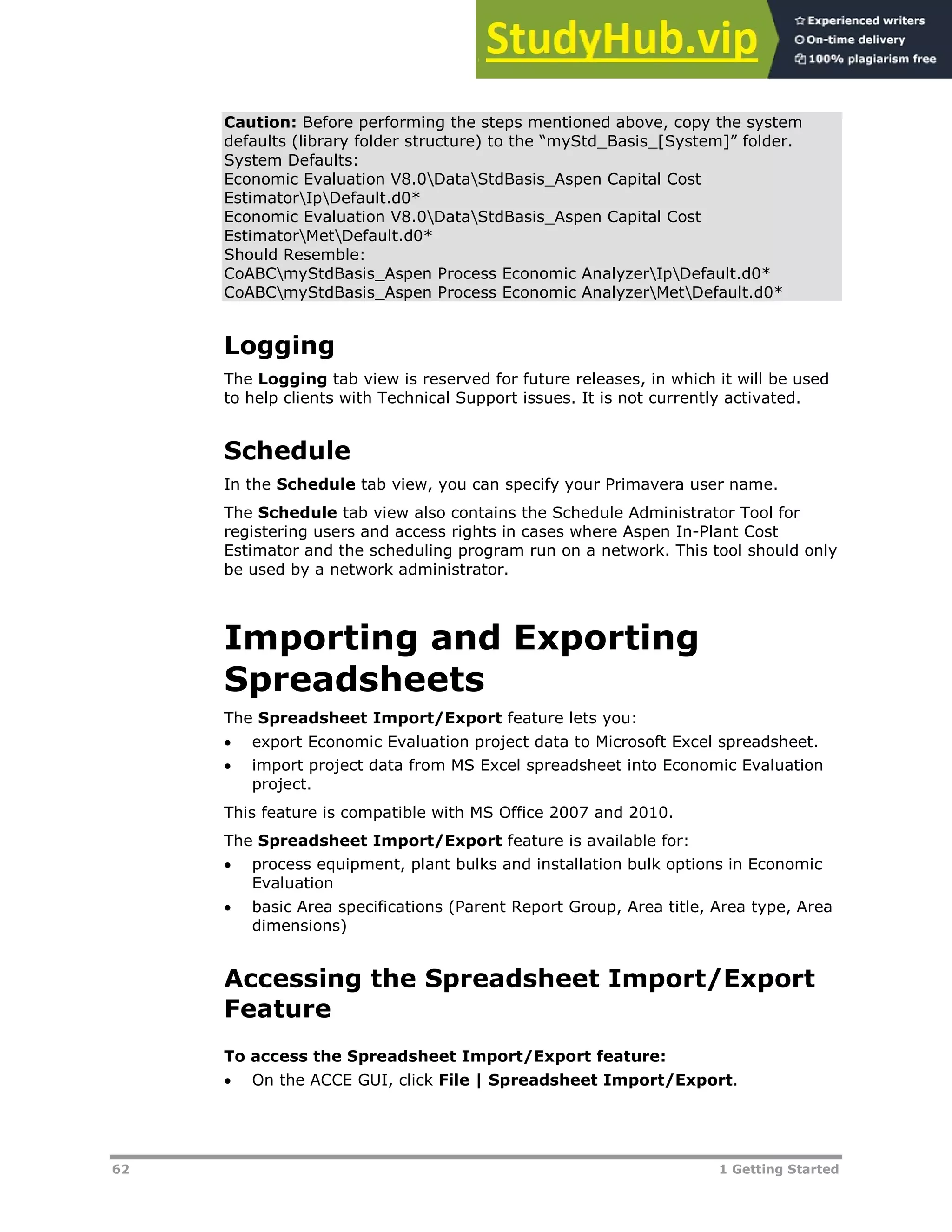 62 1 Getting Started
Caution: Before performing the steps mentioned above, copy the system
defaults (library folder structure) to the “myStd_Basis_[System]” folder.
System Defaults:
Economic Evaluation V8.0DataStdBasis_Aspen Capital Cost
EstimatorIpDefault.d0*
Economic Evaluation V8.0DataStdBasis_Aspen Capital Cost
EstimatorMetDefault.d0*
Should Resemble:
CoABCmyStdBasis_Aspen Process Economic AnalyzerIpDefault.d0*
CoABCmyStdBasis_Aspen Process Economic AnalyzerMetDefault.d0*
Logging
The Logging tab view is reserved for future releases, in which it will be used
to help clients with Technical Support issues. It is not currently activated.
Schedule
In the Schedule tab view, you can specify your Primavera user name.
The Schedule tab view also contains the Schedule Administrator Tool for
registering users and access rights in cases where Aspen In-Plant Cost
Estimator and the scheduling program run on a network. This tool should only
be used by a network administrator.
Importing and Exporting
Spreadsheets
The Spreadsheet Import/Export feature lets you:
 export Economic Evaluation project data to Microsoft Excel spreadsheet.
 import project data from MS Excel spreadsheet into Economic Evaluation
project.
This feature is compatible with MS Office 2007 and 2010.
The Spreadsheet Import/Export feature is available for:
 process equipment, plant bulks and installation bulk options in Economic
Evaluation
 basic Area specifications (Parent Report Group, Area title, Area type, Area
dimensions)
Accessing the Spreadsheet Import/Export
Feature
To access the Spreadsheet Import/Export feature:
 On the ACCE GUI, click File | Spreadsheet Import/Export.
 