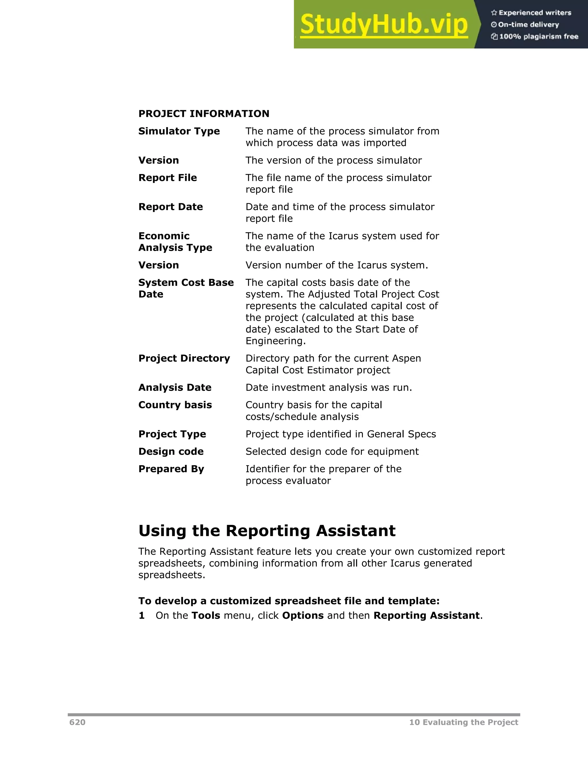 620 10 Evaluating the Project
PROJECT INFORMATION
Simulator Type The name of the process simulator from
which process data was imported
Version The version of the process simulator
Report File The file name of the process simulator
report file
Report Date Date and time of the process simulator
report file
Economic
Analysis Type
The name of the Icarus system used for
the evaluation
Version Version number of the Icarus system.
System Cost Base
Date
The capital costs basis date of the
system. The Adjusted Total Project Cost
represents the calculated capital cost of
the project (calculated at this base
date) escalated to the Start Date of
Engineering.
Project Directory Directory path for the current Aspen
Capital Cost Estimator project
Analysis Date Date investment analysis was run.
Country basis Country basis for the capital
costs/schedule analysis
Project Type Project type identified in General Specs
Design code Selected design code for equipment
Prepared By Identifier for the preparer of the
process evaluator
Using the Reporting Assistant
The Reporting Assistant feature lets you create your own customized report
spreadsheets, combining information from all other Icarus generated
spreadsheets.
To develop a customized spreadsheet file and template:
1 On the Tools menu, click Options and then Reporting Assistant.
 