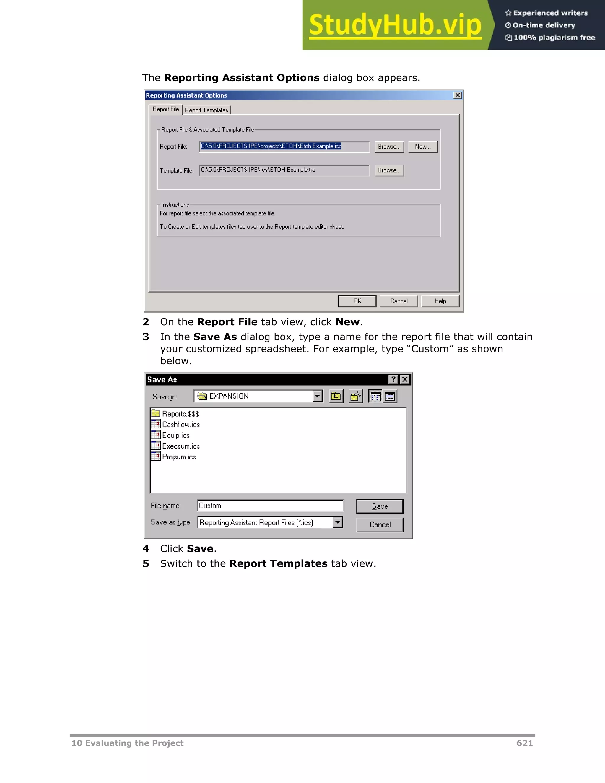 10 Evaluating the Project 621
The Reporting Assistant Options dialog box appears.
2 On the Report File tab view, click New.
3 In the Save As dialog box, type a name for the report file that will contain
your customized spreadsheet. For example, type “Custom” as shown
below.
4 Click Save.
5 Switch to the Report Templates tab view.
 
