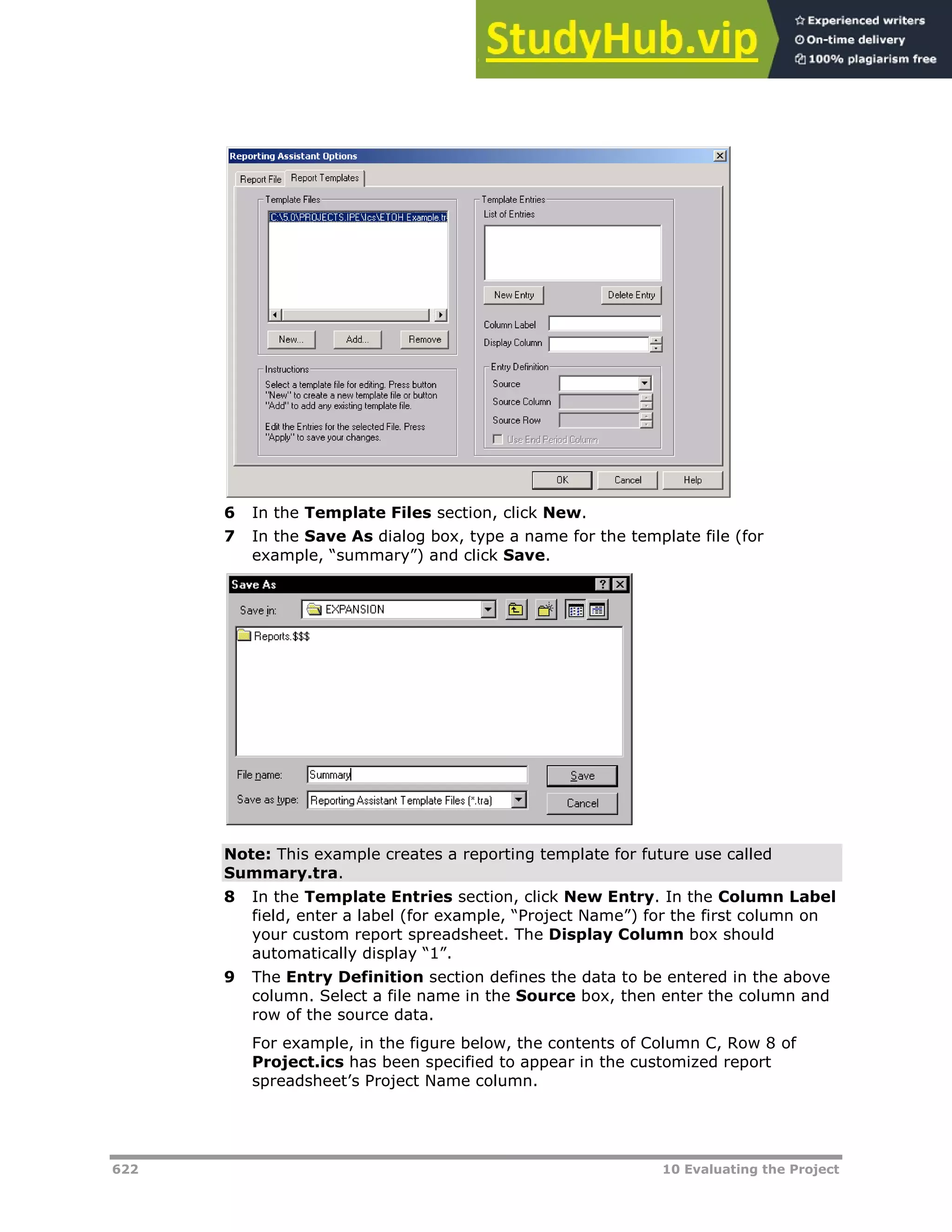 622 10 Evaluating the Project
6 In the Template Files section, click New.
7 In the Save As dialog box, type a name for the template file (for
example, “summary”) and click Save.
Note: This example creates a reporting template for future use called
Summary.tra.
8 In the Template Entries section, click New Entry. In the Column Label
field, enter a label (for example, “Project Name”) for the first column on
your custom report spreadsheet. The Display Column box should
automatically display “1”.
9 The Entry Definition section defines the data to be entered in the above
column. Select a file name in the Source box, then enter the column and
row of the source data.
For example, in the figure below, the contents of Column C, Row 8 of
Project.ics has been specified to appear in the customized report
spreadsheet’s Project Name column.
 