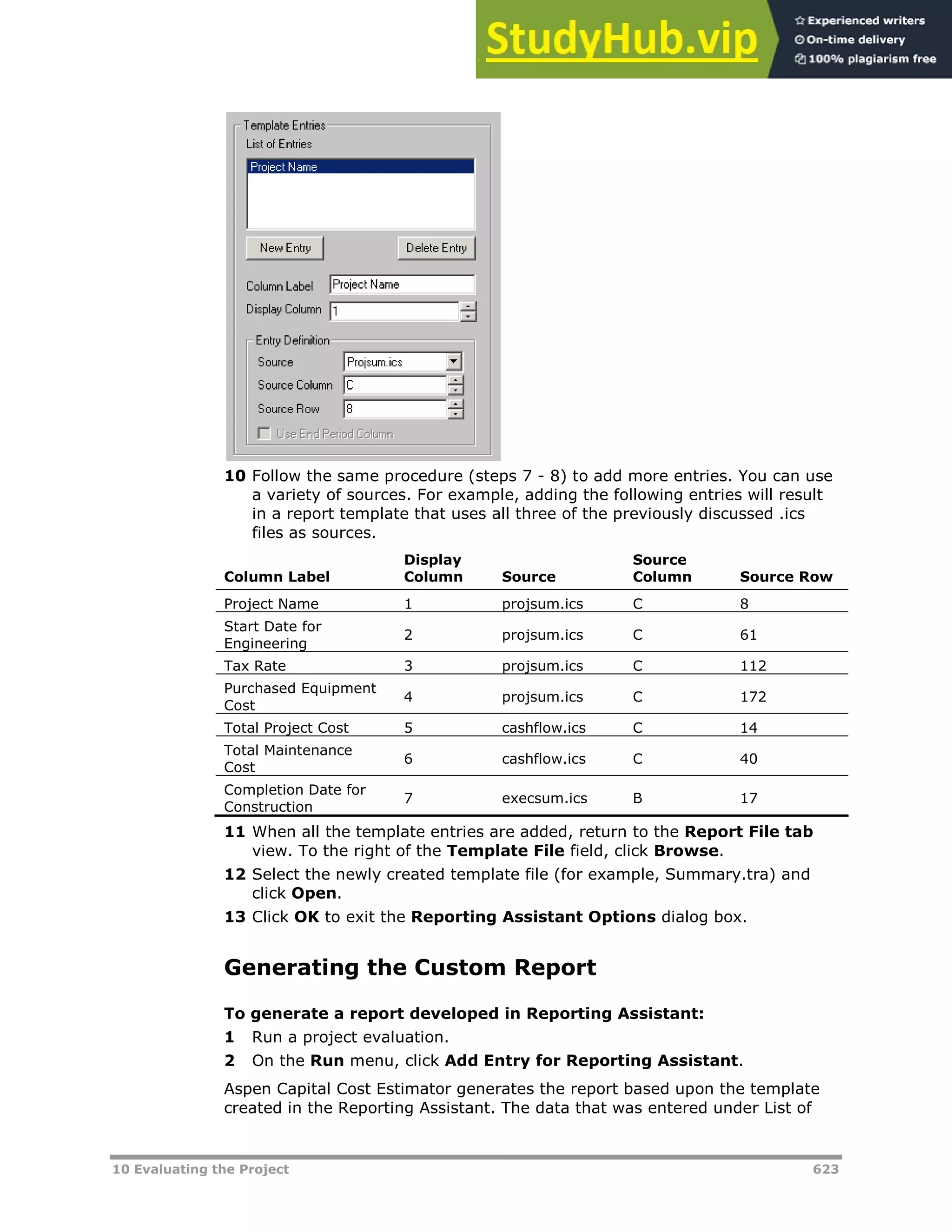 10 Evaluating the Project 623
10 Follow the same procedure (steps 7 - 8) to add more entries. You can use
a variety of sources. For example, adding the following entries will result
in a report template that uses all three of the previously discussed .ics
files as sources.
Column Label
Display
Column Source
Source
Column Source Row
Project Name 1 projsum.ics C 8
Start Date for
Engineering
2 projsum.ics C 61
Tax Rate 3 projsum.ics C 112
Purchased Equipment
Cost
4 projsum.ics C 172
Total Project Cost 5 cashflow.ics C 14
Total Maintenance
Cost
6 cashflow.ics C 40
Completion Date for
Construction
7 execsum.ics B 17
11 When all the template entries are added, return to the Report File tab
view. To the right of the Template File field, click Browse.
12 Select the newly created template file (for example, Summary.tra) and
click Open.
13 Click OK to exit the Reporting Assistant Options dialog box.
Generating the Custom Report
To generate a report developed in Reporting Assistant:
1 Run a project evaluation.
2 On the Run menu, click Add Entry for Reporting Assistant.
Aspen Capital Cost Estimator generates the report based upon the template
created in the Reporting Assistant. The data that was entered under List of
 