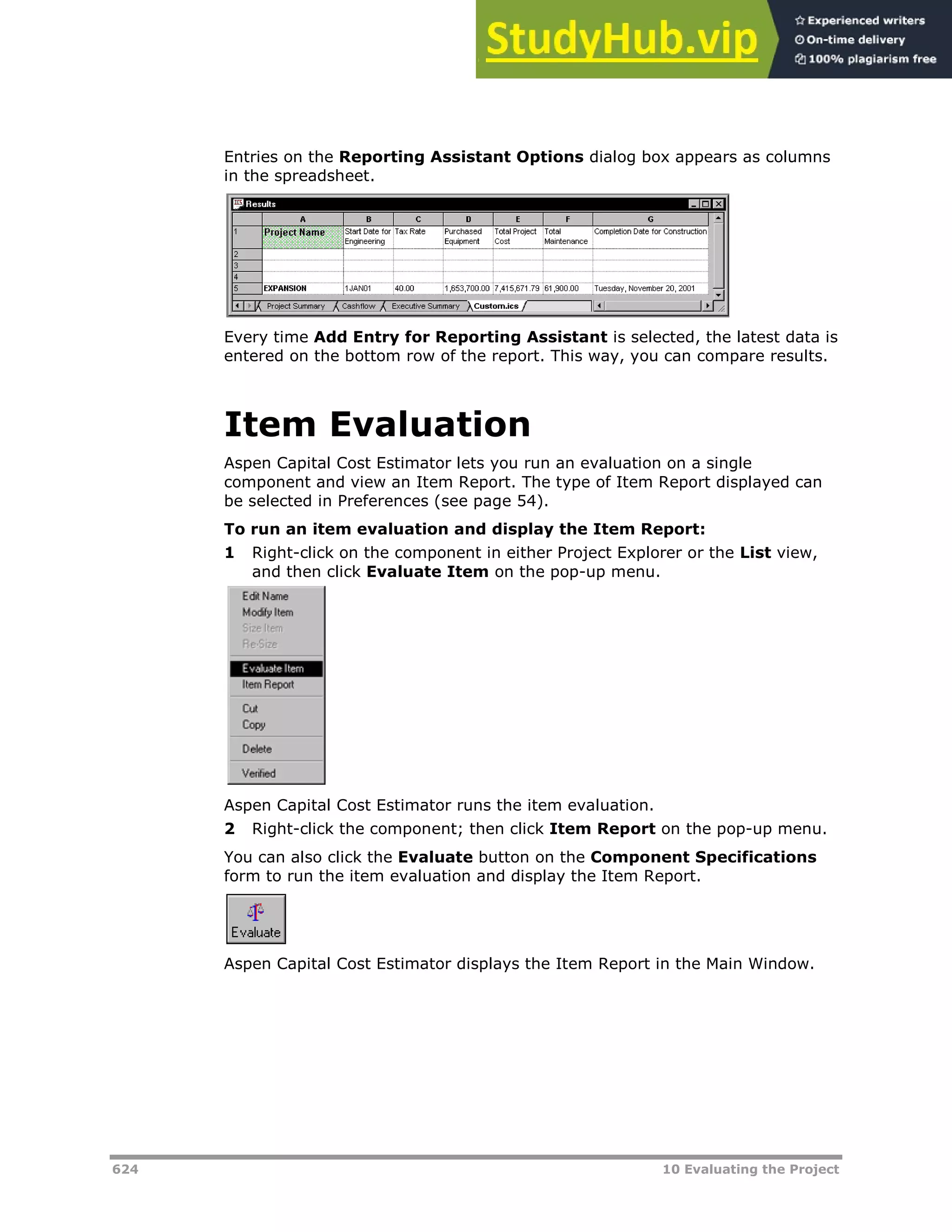 624 10 Evaluating the Project
Entries on the Reporting Assistant Options dialog box appears as columns
in the spreadsheet.
Every time Add Entry for Reporting Assistant is selected, the latest data is
entered on the bottom row of the report. This way, you can compare results.
Item Evaluation
Aspen Capital Cost Estimator lets you run an evaluation on a single
component and view an Item Report. The type of Item Report displayed can
be selected in Preferences (see page XX54XX).
To run an item evaluation and display the Item Report:
1 Right-click on the component in either Project Explorer or the List view,
and then click Evaluate Item on the pop-up menu.
Aspen Capital Cost Estimator runs the item evaluation.
2 Right-click the component; then click Item Report on the pop-up menu.
You can also click the Evaluate button on the Component Specifications
form to run the item evaluation and display the Item Report.
Aspen Capital Cost Estimator displays the Item Report in the Main Window.
 