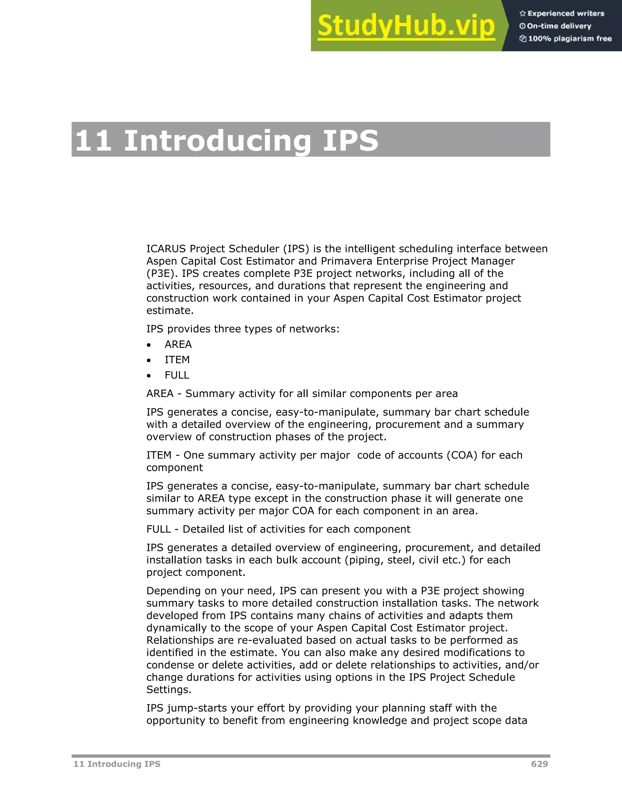 11 Introducing IPS 629
11 Introducing IPS
ICARUS Project Scheduler (IPS) is the intelligent scheduling interface between
Aspen Capital Cost Estimator and Primavera Enterprise Project Manager
(P3E). IPS creates complete P3E project networks, including all of the
activities, resources, and durations that represent the engineering and
construction work contained in your Aspen Capital Cost Estimator project
estimate.
IPS provides three types of networks:
 AREA
 ITEM
 FULL
AREA - Summary activity for all similar components per area
IPS generates a concise, easy-to-manipulate, summary bar chart schedule
with a detailed overview of the engineering, procurement and a summary
overview of construction phases of the project.
ITEM - One summary activity per major code of accounts (COA) for each
component
IPS generates a concise, easy-to-manipulate, summary bar chart schedule
similar to AREA type except in the construction phase it will generate one
summary activity per major COA for each component in an area.
FULL - Detailed list of activities for each component
IPS generates a detailed overview of engineering, procurement, and detailed
installation tasks in each bulk account (piping, steel, civil etc.) for each
project component.
Depending on your need, IPS can present you with a P3E project showing
summary tasks to more detailed construction installation tasks. The network
developed from IPS contains many chains of activities and adapts them
dynamically to the scope of your Aspen Capital Cost Estimator project.
Relationships are re-evaluated based on actual tasks to be performed as
identified in the estimate. You can also make any desired modifications to
condense or delete activities, add or delete relationships to activities, and/or
change durations for activities using options in the IPS Project Schedule
Settings.
IPS jump-starts your effort by providing your planning staff with the
opportunity to benefit from engineering knowledge and project scope data
 