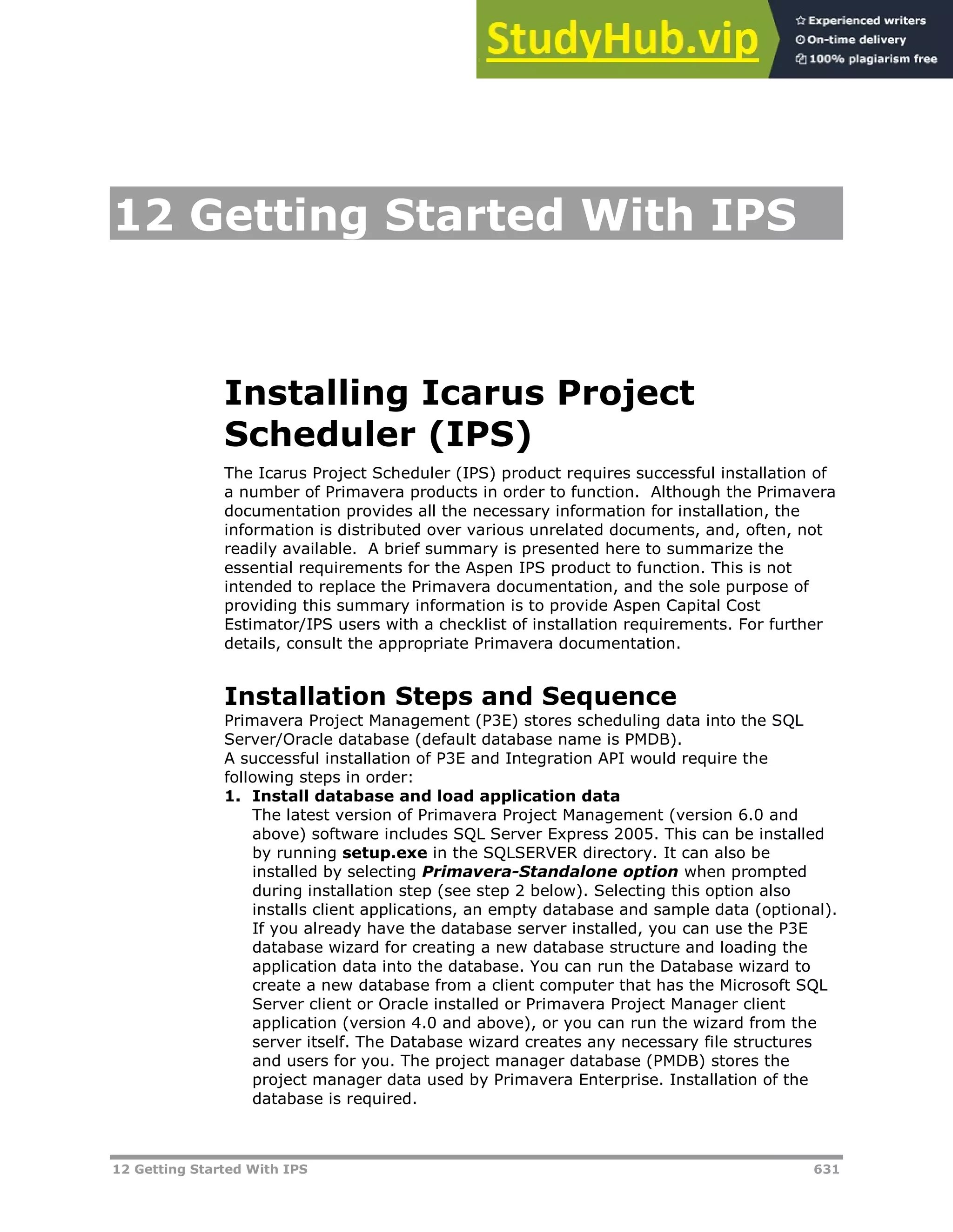 12 Getting Started With IPS 631
12 Getting Started With IPS
Installing Icarus Project
Scheduler (IPS)
The Icarus Project Scheduler (IPS) product requires successful installation of
a number of Primavera products in order to function. Although the Primavera
documentation provides all the necessary information for installation, the
information is distributed over various unrelated documents, and, often, not
readily available. A brief summary is presented here to summarize the
essential requirements for the Aspen IPS product to function. This is not
intended to replace the Primavera documentation, and the sole purpose of
providing this summary information is to provide Aspen Capital Cost
Estimator/IPS users with a checklist of installation requirements. For further
details, consult the appropriate Primavera documentation.
Installation Steps and Sequence
Primavera Project Management (P3E) stores scheduling data into the SQL
Server/Oracle database (default database name is PMDB).
A successful installation of P3E and Integration API would require the
following steps in order:
1. Install database and load application data
The latest version of Primavera Project Management (version 6.0 and
above) software includes SQL Server Express 2005. This can be installed
by running setup.exe in the SQLSERVER directory. It can also be
installed by selecting Primavera-Standalone option when prompted
during installation step (see step 2 below). Selecting this option also
installs client applications, an empty database and sample data (optional).
If you already have the database server installed, you can use the P3E
database wizard for creating a new database structure and loading the
application data into the database. You can run the Database wizard to
create a new database from a client computer that has the Microsoft SQL
Server client or Oracle installed or Primavera Project Manager client
application (version 4.0 and above), or you can run the wizard from the
server itself. The Database wizard creates any necessary file structures
and users for you. The project manager database (PMDB) stores the
project manager data used by Primavera Enterprise. Installation of the
database is required.
 