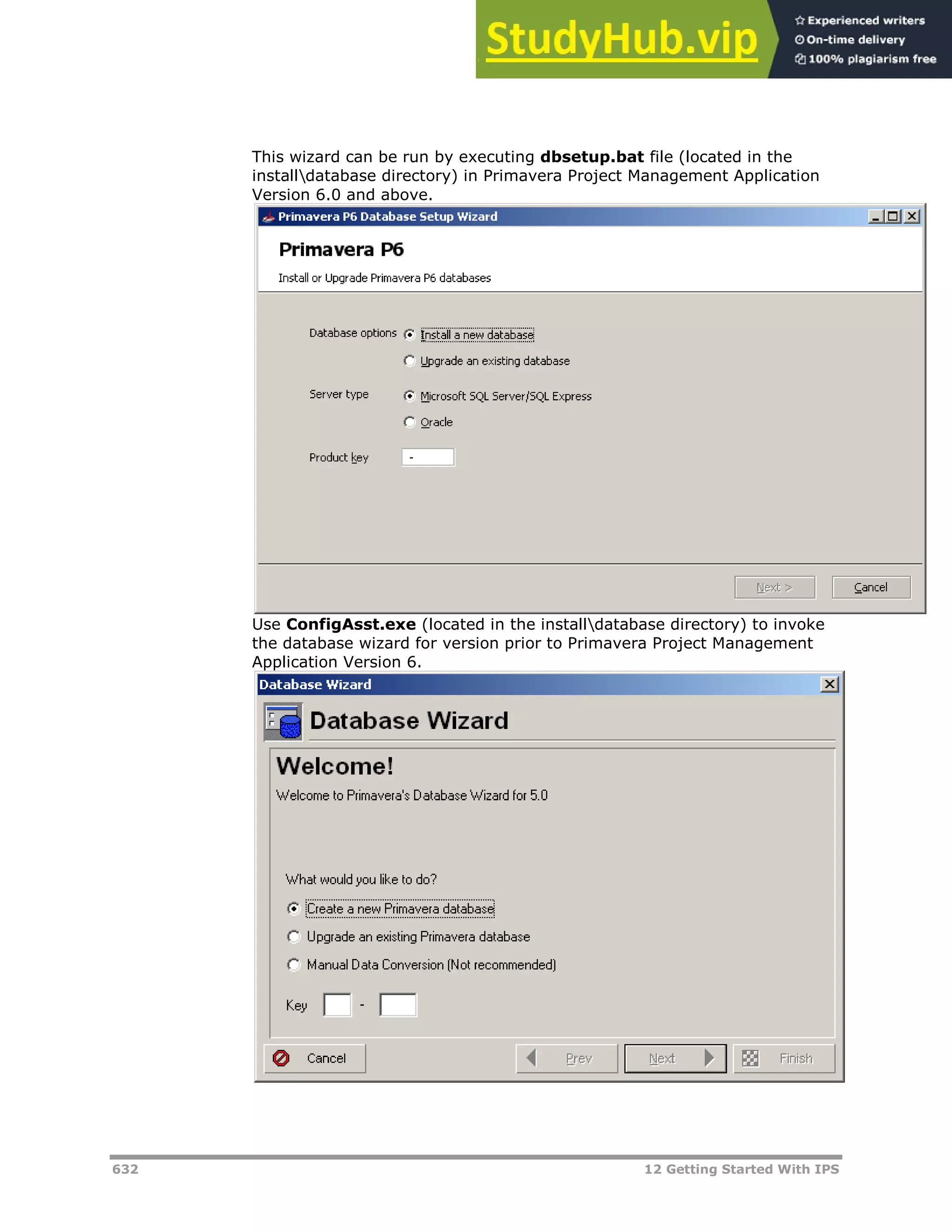 632 12 Getting Started With IPS
This wizard can be run by executing dbsetup.bat file (located in the
installdatabase directory) in Primavera Project Management Application
Version 6.0 and above.
Use ConfigAsst.exe (located in the installdatabase directory) to invoke
the database wizard for version prior to Primavera Project Management
Application Version 6.
 