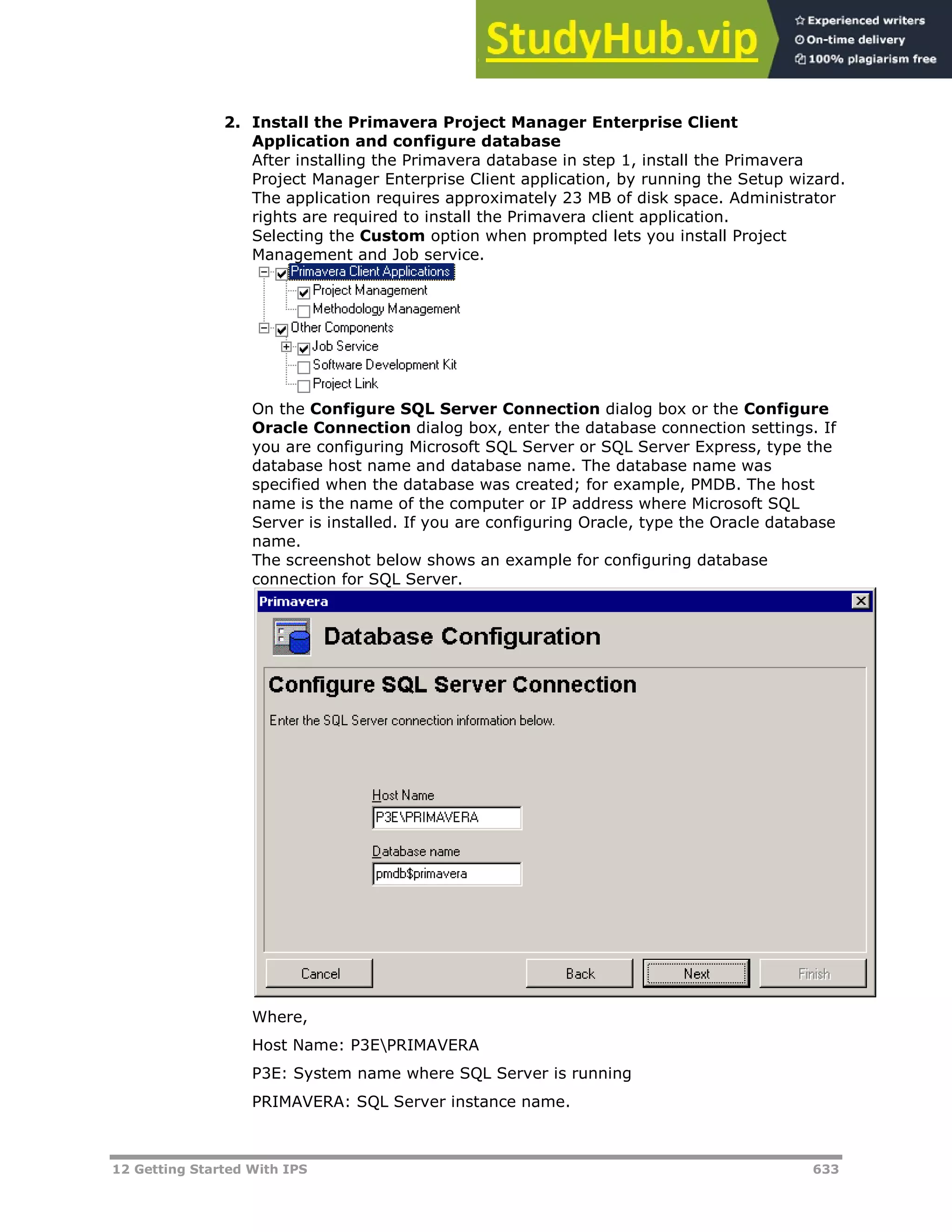 12 Getting Started With IPS 633
2. Install the Primavera Project Manager Enterprise Client
Application and configure database
After installing the Primavera database in step 1, install the Primavera
Project Manager Enterprise Client application, by running the Setup wizard.
The application requires approximately 23 MB of disk space. Administrator
rights are required to install the Primavera client application.
Selecting the Custom option when prompted lets you install Project
Management and Job service.
On the Configure SQL Server Connection dialog box or the Configure
Oracle Connection dialog box, enter the database connection settings. If
you are configuring Microsoft SQL Server or SQL Server Express, type the
database host name and database name. The database name was
specified when the database was created; for example, PMDB. The host
name is the name of the computer or IP address where Microsoft SQL
Server is installed. If you are configuring Oracle, type the Oracle database
name.
The screenshot below shows an example for configuring database
connection for SQL Server.
Where,
Host Name: P3EPRIMAVERA
P3E: System name where SQL Server is running
PRIMAVERA: SQL Server instance name.
 