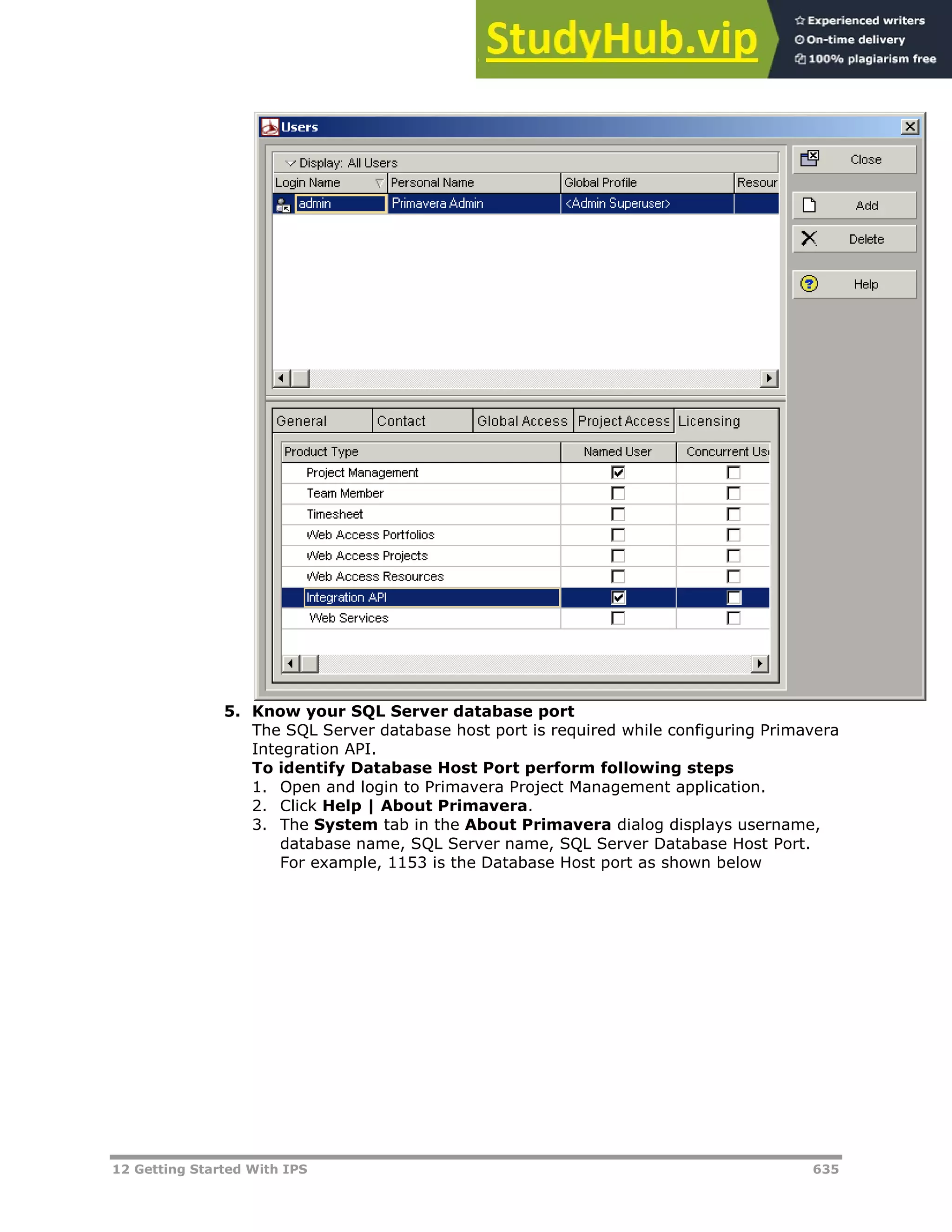 12 Getting Started With IPS 635
5. Know your SQL Server database port
The SQL Server database host port is required while configuring Primavera
Integration API.
To identify Database Host Port perform following steps
1. Open and login to Primavera Project Management application.
2. Click Help | About Primavera.
3. The System tab in the About Primavera dialog displays username,
database name, SQL Server name, SQL Server Database Host Port.
For example, 1153 is the Database Host port as shown below
 