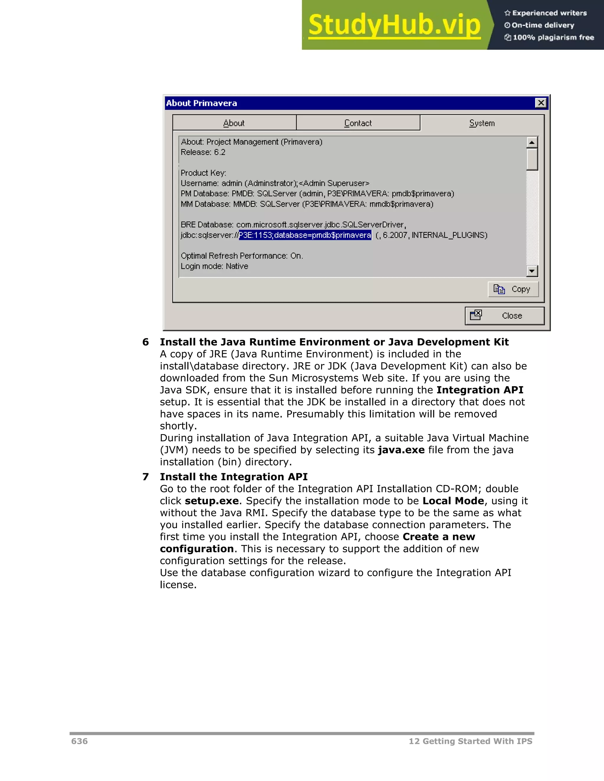 636 12 Getting Started With IPS
6 Install the Java Runtime Environment or Java Development Kit
A copy of JRE (Java Runtime Environment) is included in the
installdatabase directory. JRE or JDK (Java Development Kit) can also be
downloaded from the Sun Microsystems Web site. If you are using the
Java SDK, ensure that it is installed before running the Integration API
setup. It is essential that the JDK be installed in a directory that does not
have spaces in its name. Presumably this limitation will be removed
shortly.
During installation of Java Integration API, a suitable Java Virtual Machine
(JVM) needs to be specified by selecting its java.exe file from the java
installation (bin) directory.
7 Install the Integration API
Go to the root folder of the Integration API Installation CD-ROM; double
click setup.exe. Specify the installation mode to be Local Mode, using it
without the Java RMI. Specify the database type to be the same as what
you installed earlier. Specify the database connection parameters. The
first time you install the Integration API, choose Create a new
configuration. This is necessary to support the addition of new
configuration settings for the release.
Use the database configuration wizard to configure the Integration API
license.
 