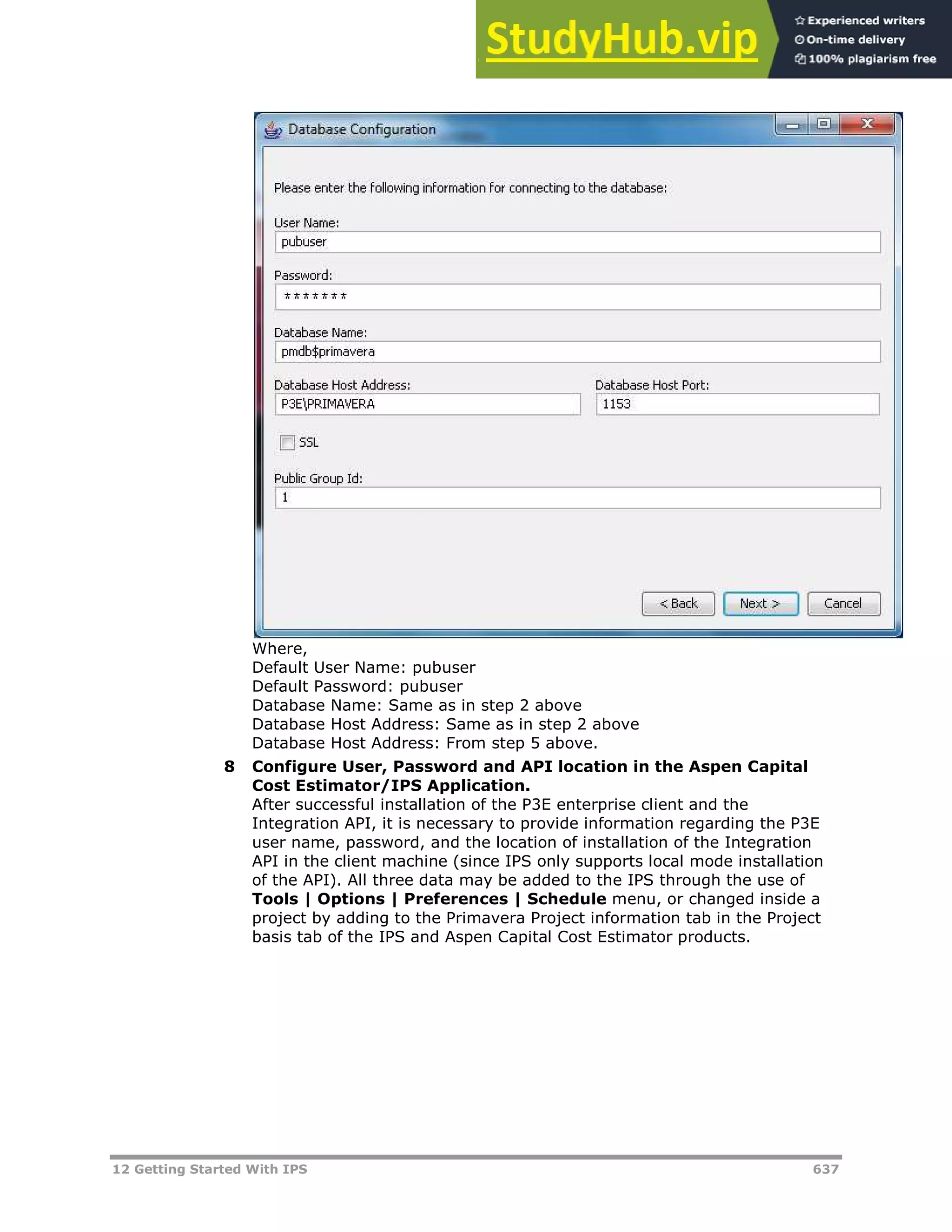 12 Getting Started With IPS 637
Where,
Default User Name: pubuser
Default Password: pubuser
Database Name: Same as in step 2 above
Database Host Address: Same as in step 2 above
Database Host Address: From step 5 above.
8 Configure User, Password and API location in the Aspen Capital
Cost Estimator/IPS Application.
After successful installation of the P3E enterprise client and the
Integration API, it is necessary to provide information regarding the P3E
user name, password, and the location of installation of the Integration
API in the client machine (since IPS only supports local mode installation
of the API). All three data may be added to the IPS through the use of
Tools | Options | Preferences | Schedule menu, or changed inside a
project by adding to the Primavera Project information tab in the Project
basis tab of the IPS and Aspen Capital Cost Estimator products.
 
