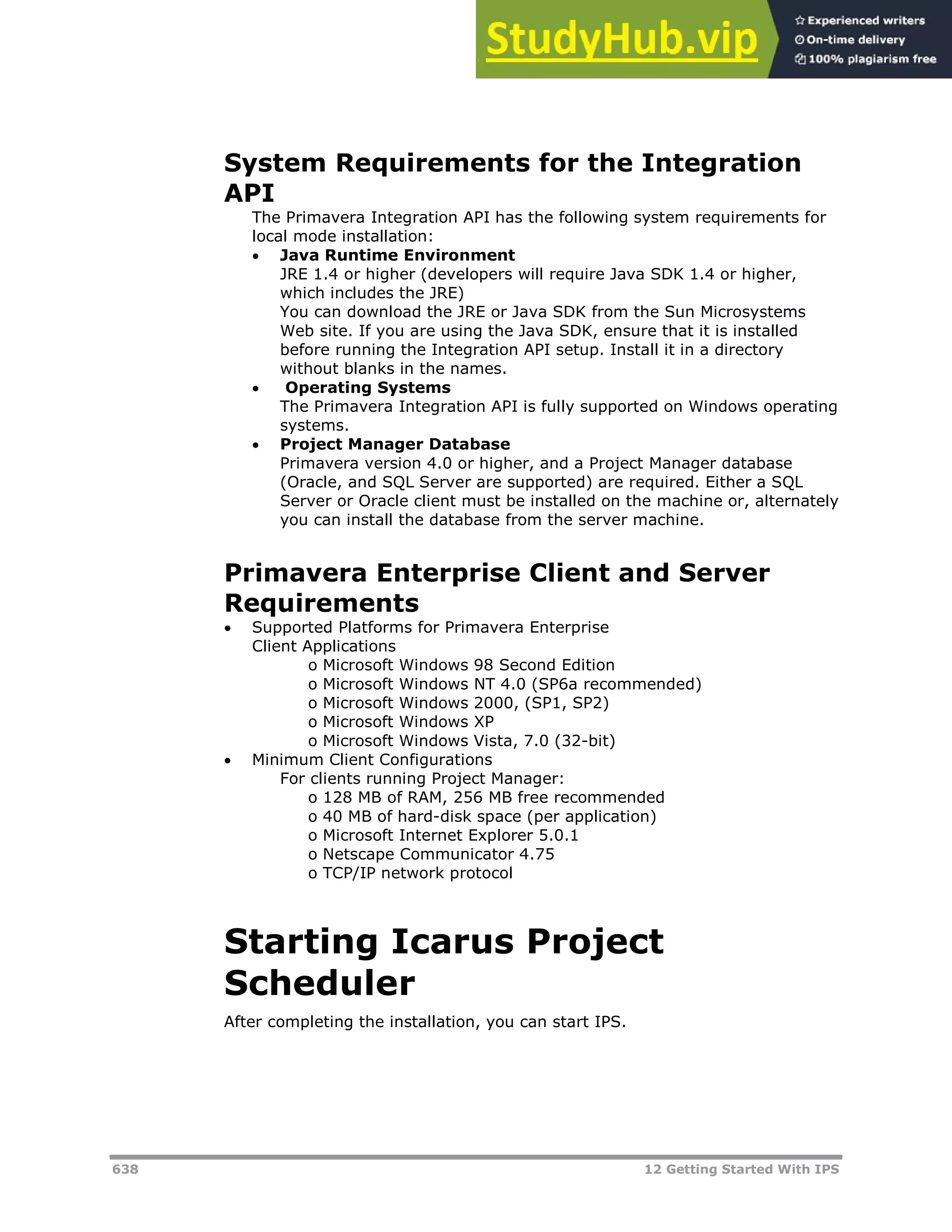 638 12 Getting Started With IPS
System Requirements for the Integration
API
The Primavera Integration API has the following system requirements for
local mode installation:
 Java Runtime Environment
JRE 1.4 or higher (developers will require Java SDK 1.4 or higher,
which includes the JRE)
You can download the JRE or Java SDK from the Sun Microsystems
Web site. If you are using the Java SDK, ensure that it is installed
before running the Integration API setup. Install it in a directory
without blanks in the names.
 Operating Systems
The Primavera Integration API is fully supported on Windows operating
systems.
 Project Manager Database
Primavera version 4.0 or higher, and a Project Manager database
(Oracle, and SQL Server are supported) are required. Either a SQL
Server or Oracle client must be installed on the machine or, alternately
you can install the database from the server machine.
Primavera Enterprise Client and Server
Requirements
 Supported Platforms for Primavera Enterprise
Client Applications
o Microsoft Windows 98 Second Edition
o Microsoft Windows NT 4.0 (SP6a recommended)
o Microsoft Windows 2000, (SP1, SP2)
o Microsoft Windows XP
o Microsoft Windows Vista, 7.0 (32-bit)
 Minimum Client Configurations
For clients running Project Manager:
o 128 MB of RAM, 256 MB free recommended
o 40 MB of hard-disk space (per application)
o Microsoft Internet Explorer 5.0.1
o Netscape Communicator 4.75
o TCP/IP network protocol
Starting Icarus Project
Scheduler
After completing the installation, you can start IPS.
 