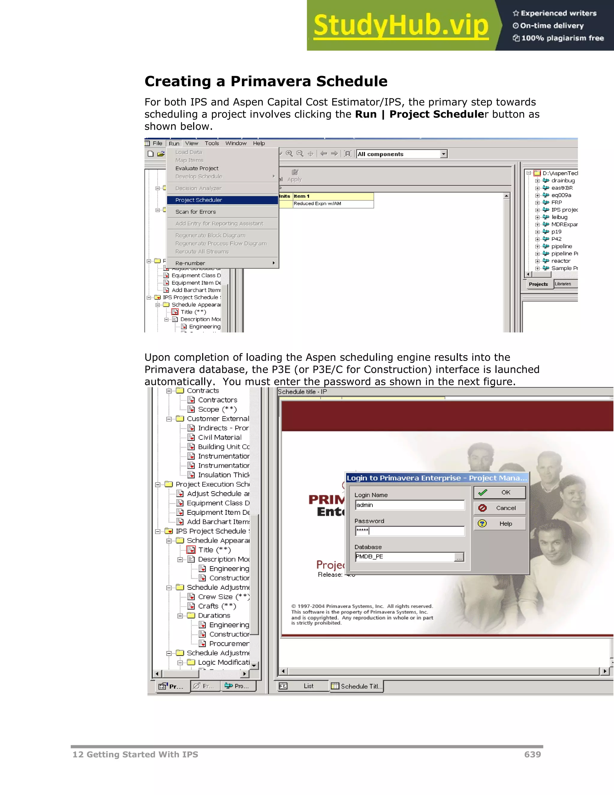 12 Getting Started With IPS 639
Creating a Primavera Schedule
For both IPS and Aspen Capital Cost Estimator/IPS, the primary step towards
scheduling a project involves clicking the Run | Project Scheduler button as
shown below.
Upon completion of loading the Aspen scheduling engine results into the
Primavera database, the P3E (or P3E/C for Construction) interface is launched
automatically. You must enter the password as shown in the next figure.
 