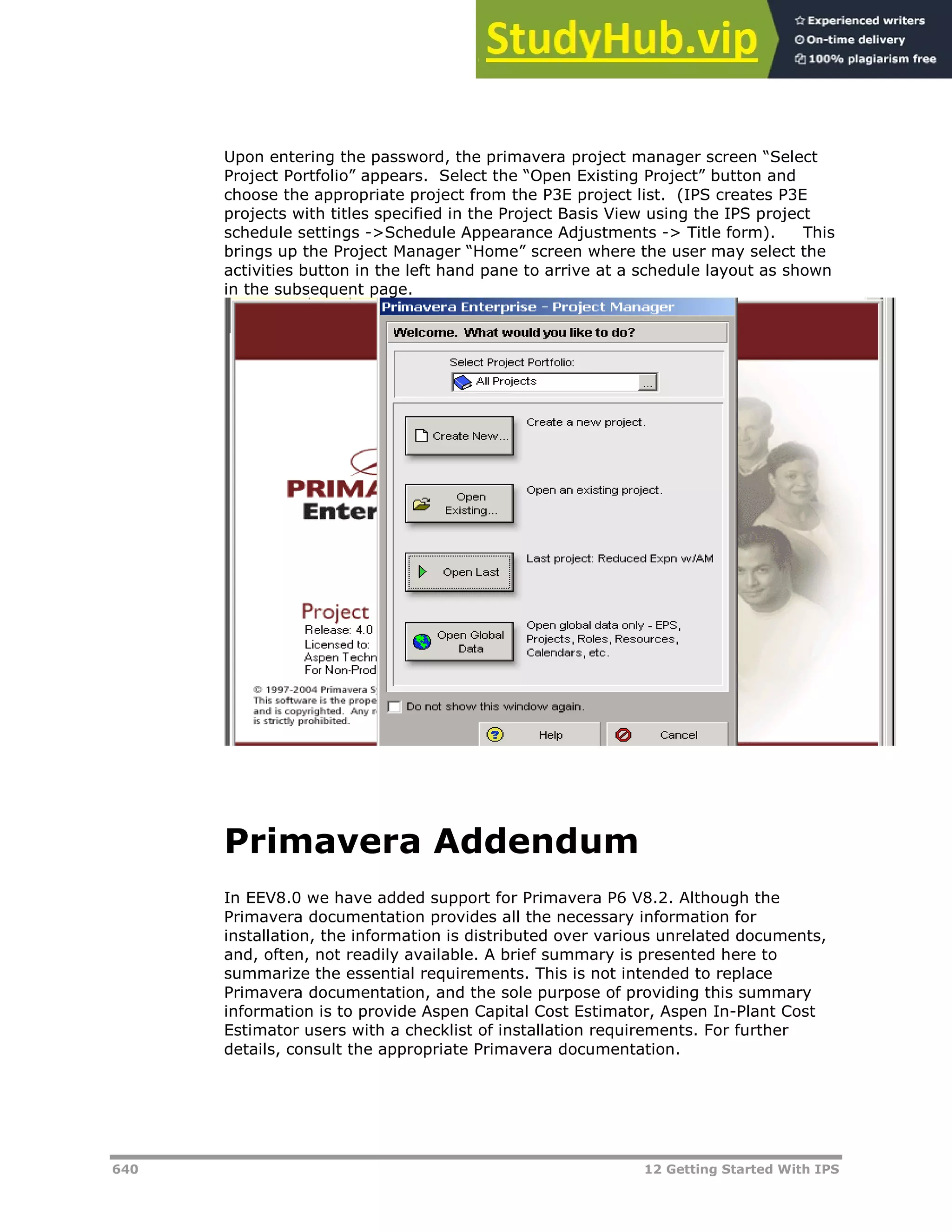 640 12 Getting Started With IPS
Upon entering the password, the primavera project manager screen “Select
Project Portfolio” appears. Select the “Open Existing Project” button and
choose the appropriate project from the P3E project list. (IPS creates P3E
projects with titles specified in the Project Basis View using the IPS project
schedule settings ->Schedule Appearance Adjustments -> Title form). This
brings up the Project Manager “Home” screen where the user may select the
activities button in the left hand pane to arrive at a schedule layout as shown
in the subsequent page.
Primavera Addendum
In EEV8.0 we have added support for Primavera P6 V8.2. Although the
Primavera documentation provides all the necessary information for
installation, the information is distributed over various unrelated documents,
and, often, not readily available. A brief summary is presented here to
summarize the essential requirements. This is not intended to replace
Primavera documentation, and the sole purpose of providing this summary
information is to provide Aspen Capital Cost Estimator, Aspen In-Plant Cost
Estimator users with a checklist of installation requirements. For further
details, consult the appropriate Primavera documentation.
 