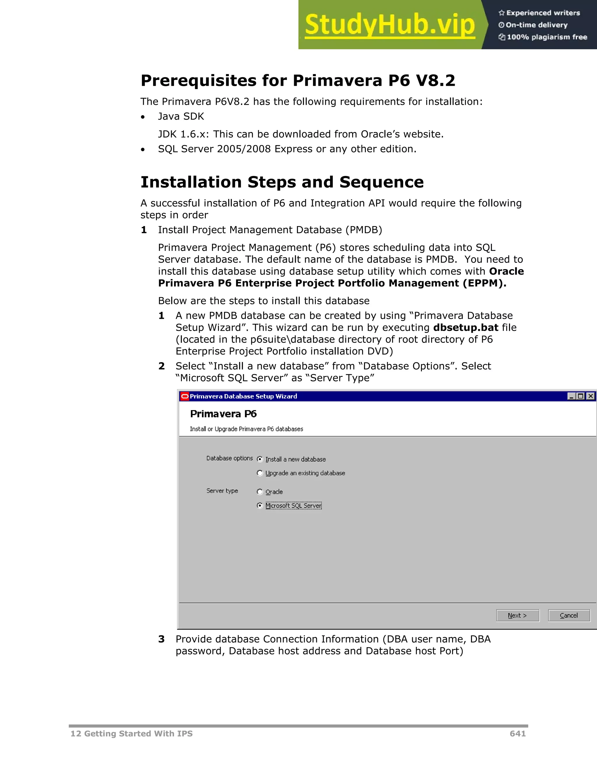 12 Getting Started With IPS 641
Prerequisites for Primavera P6 V8.2
The Primavera P6V8.2 has the following requirements for installation:
 Java SDK
JDK 1.6.x: This can be downloaded from Oracle’s website.
 SQL Server 2005/2008 Express or any other edition.
Installation Steps and Sequence
A successful installation of P6 and Integration API would require the following
steps in order
1 Install Project Management Database (PMDB)
Primavera Project Management (P6) stores scheduling data into SQL
Server database. The default name of the database is PMDB. You need to
install this database using database setup utility which comes with Oracle
Primavera P6 Enterprise Project Portfolio Management (EPPM).
Below are the steps to install this database
1 A new PMDB database can be created by using “Primavera Database
Setup Wizard”. This wizard can be run by executing dbsetup.bat file
(located in the p6suitedatabase directory of root directory of P6
Enterprise Project Portfolio installation DVD)
2 Select “Install a new database” from “Database Options”. Select
“Microsoft SQL Server” as “Server Type”
3 Provide database Connection Information (DBA user name, DBA
password, Database host address and Database host Port)
 