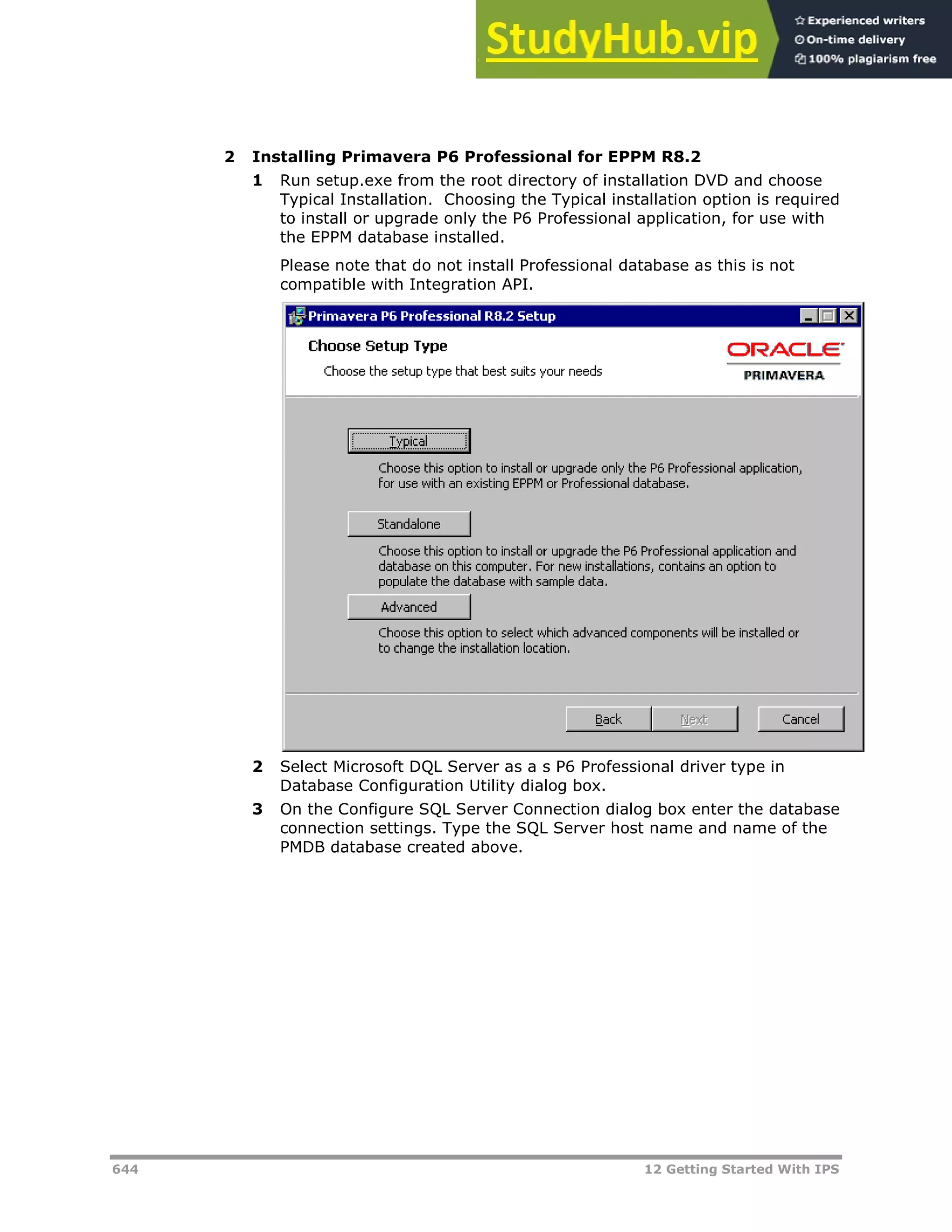 644 12 Getting Started With IPS
2 Installing Primavera P6 Professional for EPPM R8.2
1 Run setup.exe from the root directory of installation DVD and choose
Typical Installation. Choosing the Typical installation option is required
to install or upgrade only the P6 Professional application, for use with
the EPPM database installed.
Please note that do not install Professional database as this is not
compatible with Integration API.
2 Select Microsoft DQL Server as a s P6 Professional driver type in
Database Configuration Utility dialog box.
3 On the Configure SQL Server Connection dialog box enter the database
connection settings. Type the SQL Server host name and name of the
PMDB database created above.
 