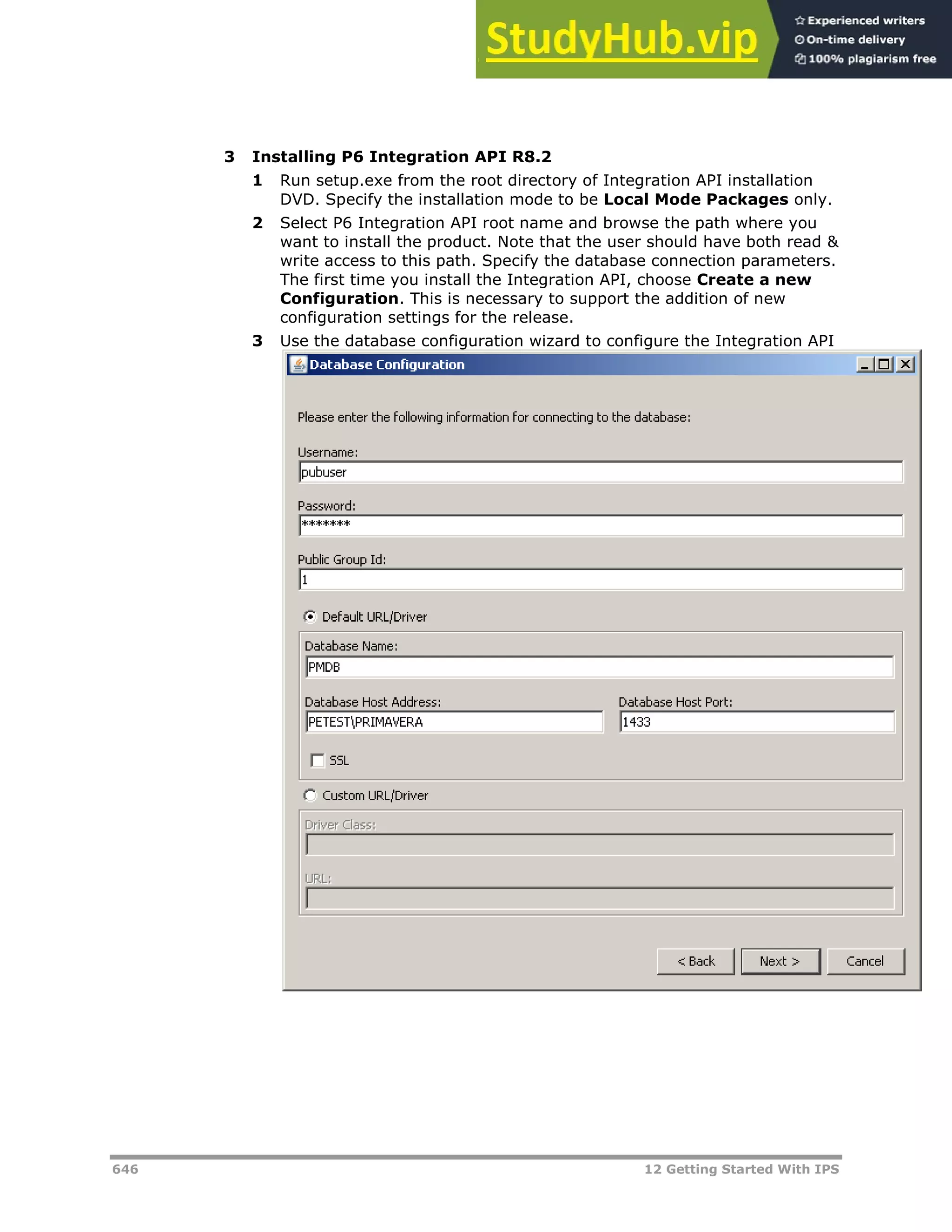 646 12 Getting Started With IPS
3 Installing P6 Integration API R8.2
1 Run setup.exe from the root directory of Integration API installation
DVD. Specify the installation mode to be Local Mode Packages only.
2 Select P6 Integration API root name and browse the path where you
want to install the product. Note that the user should have both read &
write access to this path. Specify the database connection parameters.
The first time you install the Integration API, choose Create a new
Configuration. This is necessary to support the addition of new
configuration settings for the release.
3 Use the database configuration wizard to configure the Integration API
 
