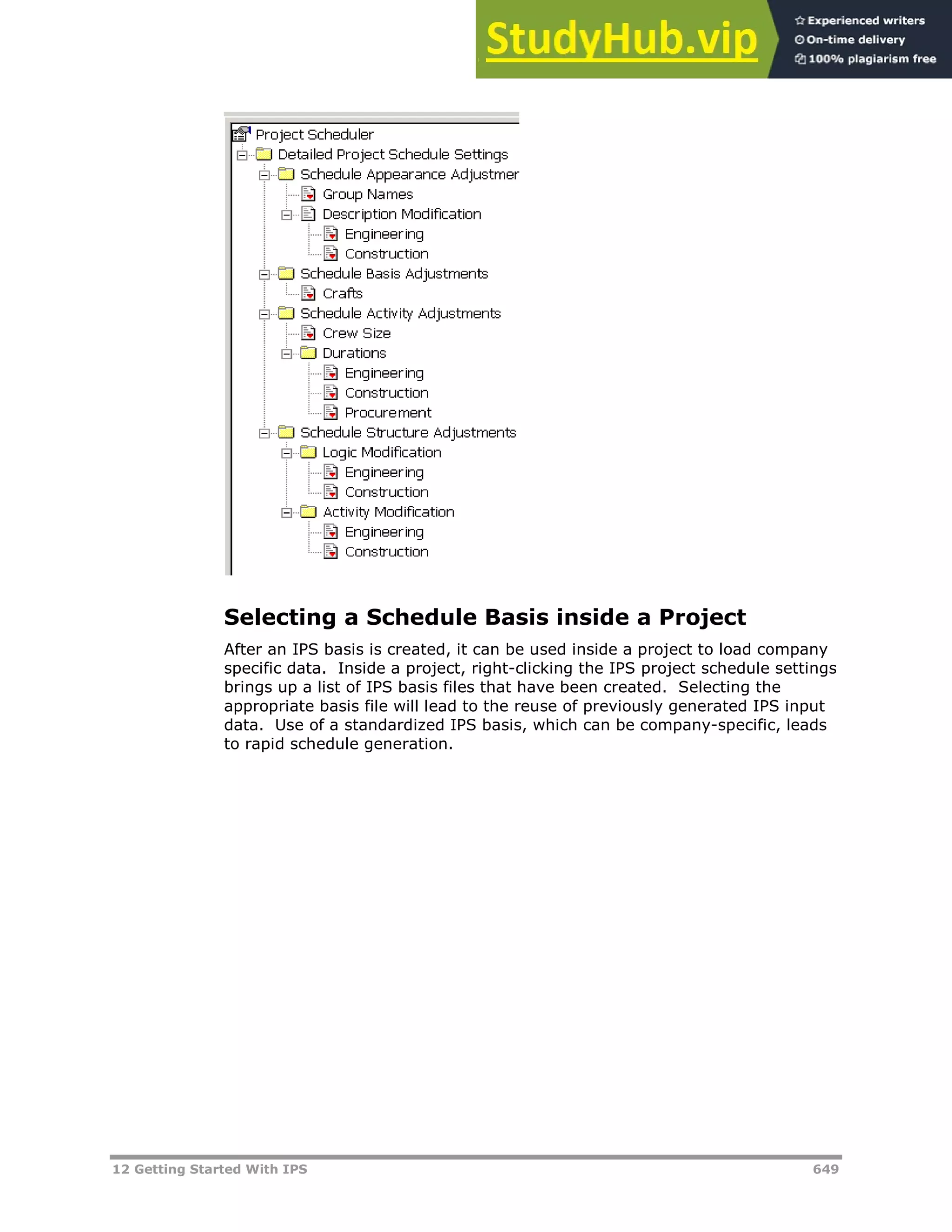 12 Getting Started With IPS 649
Selecting a Schedule Basis inside a Project
After an IPS basis is created, it can be used inside a project to load company
specific data. Inside a project, right-clicking the IPS project schedule settings
brings up a list of IPS basis files that have been created. Selecting the
appropriate basis file will lead to the reuse of previously generated IPS input
data. Use of a standardized IPS basis, which can be company-specific, leads
to rapid schedule generation.
 