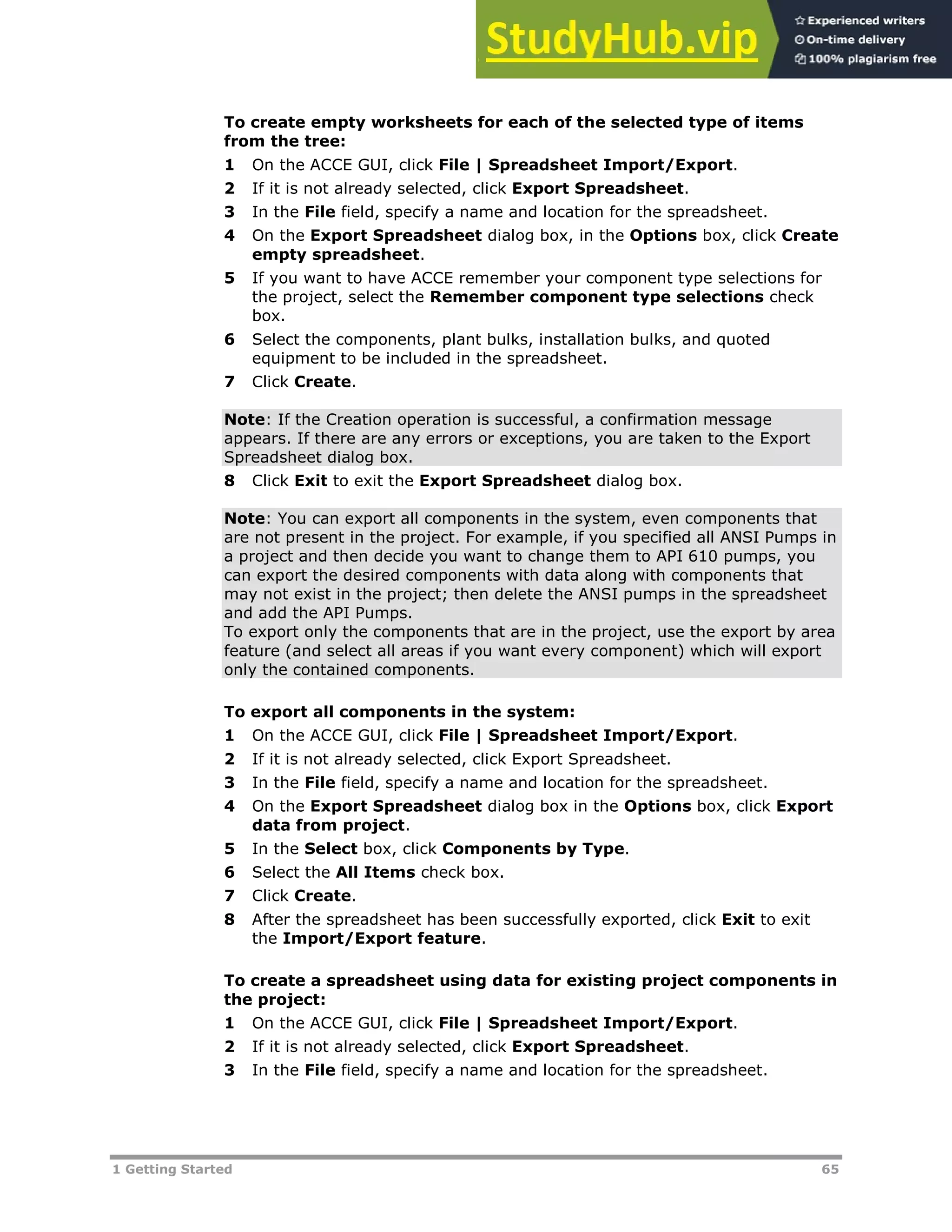 1 Getting Started 65
To create empty worksheets for each of the selected type of items
from the tree:
1 On the ACCE GUI, click File | Spreadsheet Import/Export.
2 If it is not already selected, click Export Spreadsheet.
3 In the File field, specify a name and location for the spreadsheet.
4 On the Export Spreadsheet dialog box, in the Options box, click Create
empty spreadsheet.
5 If you want to have ACCE remember your component type selections for
the project, select the Remember component type selections check
box.
6 Select the components, plant bulks, installation bulks, and quoted
equipment to be included in the spreadsheet.
7 Click Create.
Note: If the Creation operation is successful, a confirmation message
appears. If there are any errors or exceptions, you are taken to the Export
Spreadsheet dialog box.
8 Click Exit to exit the Export Spreadsheet dialog box.
Note: You can export all components in the system, even components that
are not present in the project. For example, if you specified all ANSI Pumps in
a project and then decide you want to change them to API 610 pumps, you
can export the desired components with data along with components that
may not exist in the project; then delete the ANSI pumps in the spreadsheet
and add the API Pumps.
To export only the components that are in the project, use the export by area
feature (and select all areas if you want every component) which will export
only the contained components.
To export all components in the system:
1 On the ACCE GUI, click File | Spreadsheet Import/Export.
2 If it is not already selected, click Export Spreadsheet.
3 In the File field, specify a name and location for the spreadsheet.
4 On the Export Spreadsheet dialog box in the Options box, click Export
data from project.
5 In the Select box, click Components by Type.
6 Select the All Items check box.
7 Click Create.
8 After the spreadsheet has been successfully exported, click Exit to exit
the Import/Export feature.
To create a spreadsheet using data for existing project components in
the project:
1 On the ACCE GUI, click File | Spreadsheet Import/Export.
2 If it is not already selected, click Export Spreadsheet.
3 In the File field, specify a name and location for the spreadsheet.
 