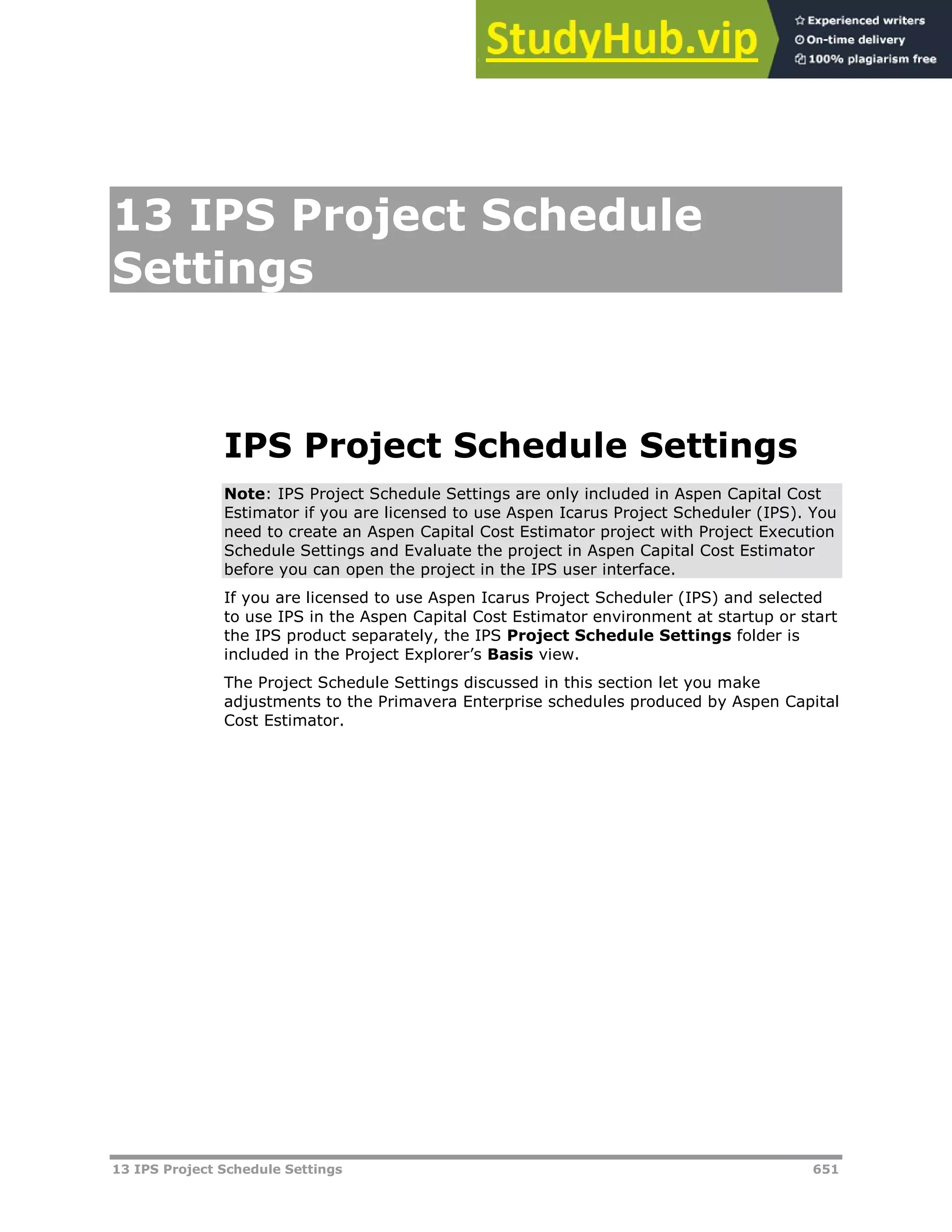 13 IPS Project Schedule Settings 651
13 IPS Project Schedule
Settings
IPS Project Schedule Settings
Note: IPS Project Schedule Settings are only included in Aspen Capital Cost
Estimator if you are licensed to use Aspen Icarus Project Scheduler (IPS). You
need to create an Aspen Capital Cost Estimator project with Project Execution
Schedule Settings and Evaluate the project in Aspen Capital Cost Estimator
before you can open the project in the IPS user interface.
If you are licensed to use Aspen Icarus Project Scheduler (IPS) and selected
to use IPS in the Aspen Capital Cost Estimator environment at startup or start
the IPS product separately, the IPS Project Schedule Settings folder is
included in the Project Explorer’s Basis view.
The Project Schedule Settings discussed in this section let you make
adjustments to the Primavera Enterprise schedules produced by Aspen Capital
Cost Estimator.
 