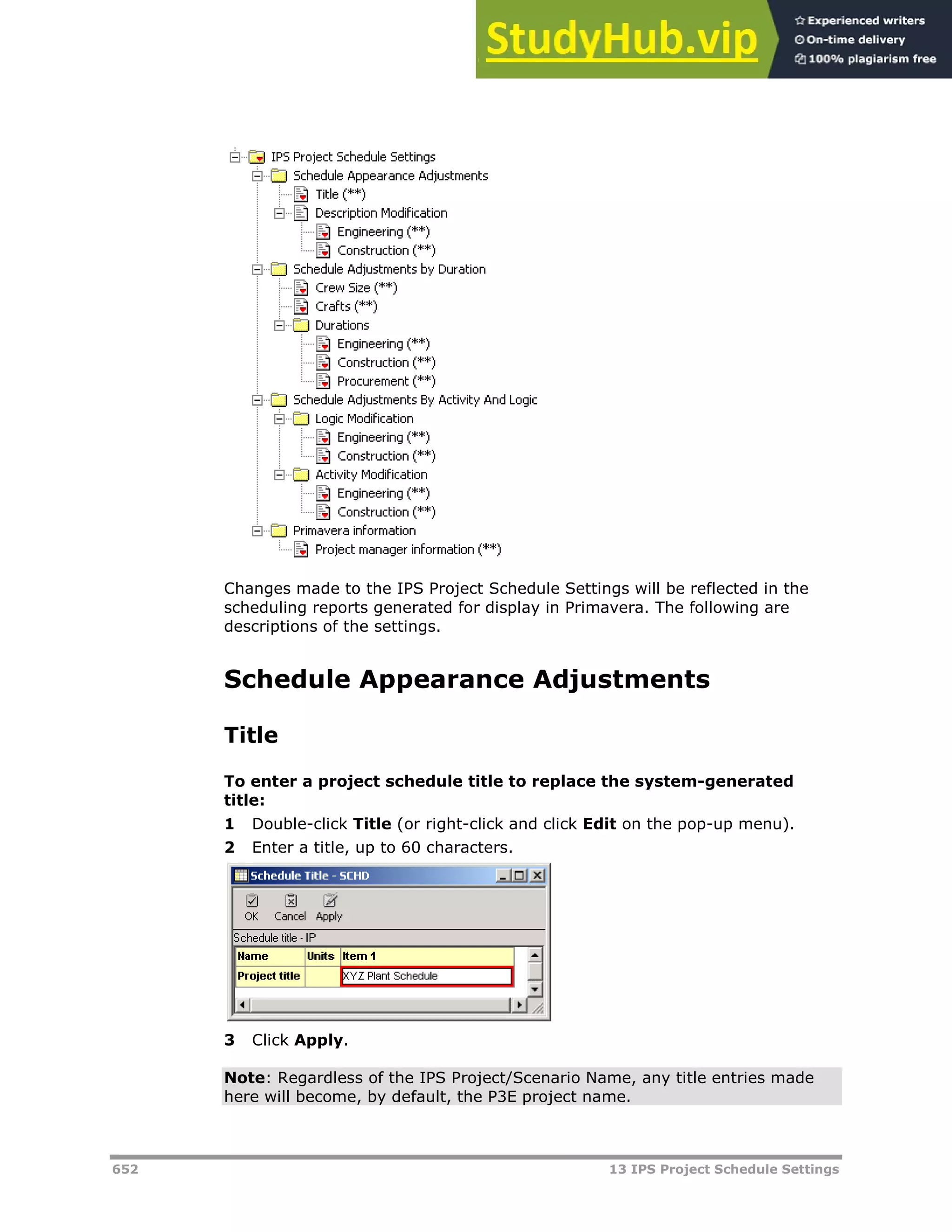 652 13 IPS Project Schedule Settings
Changes made to the IPS Project Schedule Settings will be reflected in the
scheduling reports generated for display in Primavera. The following are
descriptions of the settings.
Schedule Appearance Adjustments
Title
To enter a project schedule title to replace the system-generated
title:
1 Double-click Title (or right-click and click Edit on the pop-up menu).
2 Enter a title, up to 60 characters.
3 Click Apply.
Note: Regardless of the IPS Project/Scenario Name, any title entries made
here will become, by default, the P3E project name.
 