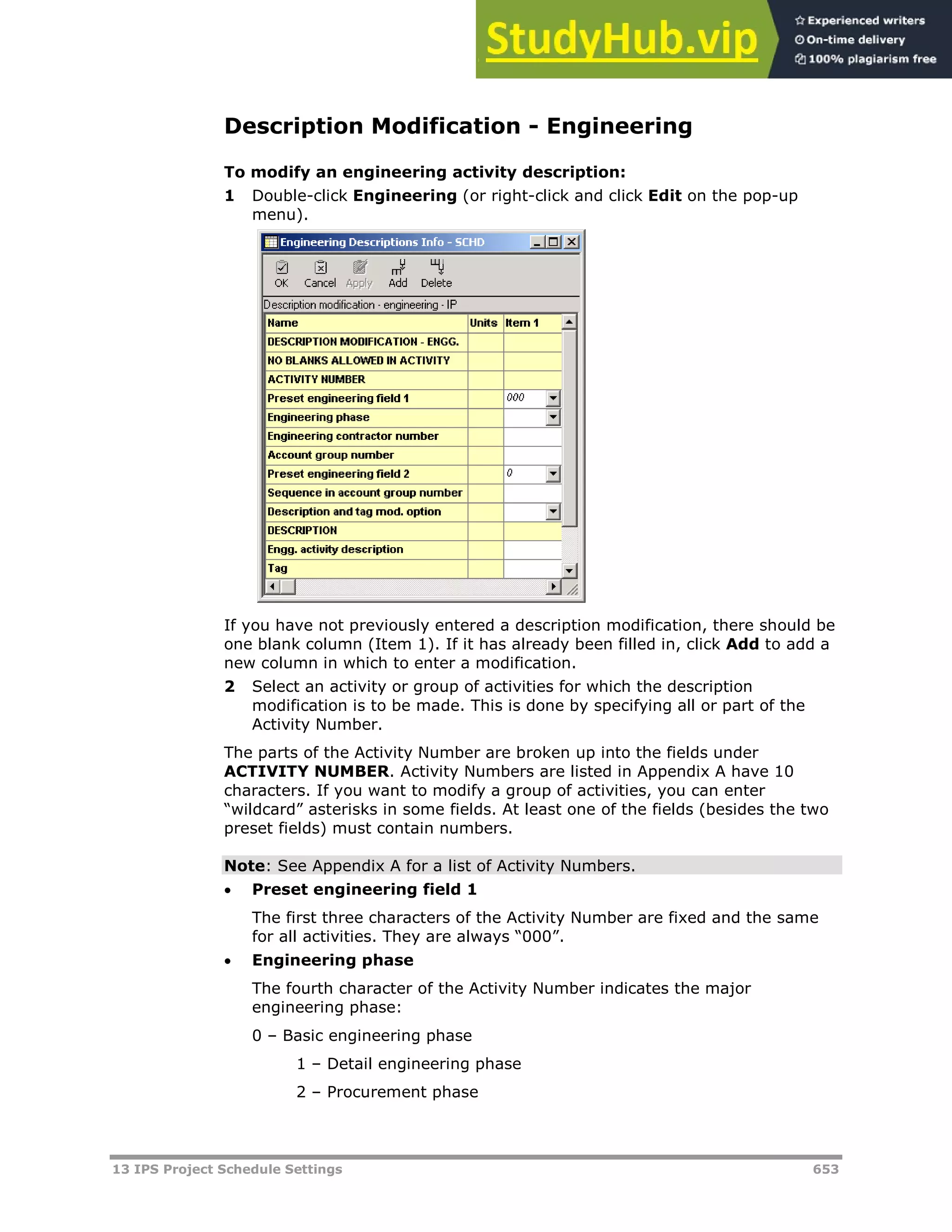 13 IPS Project Schedule Settings 653
Description Modification - Engineering
To modify an engineering activity description:
1 Double-click Engineering (or right-click and click Edit on the pop-up
menu).
If you have not previously entered a description modification, there should be
one blank column (Item 1). If it has already been filled in, click Add to add a
new column in which to enter a modification.
2 Select an activity or group of activities for which the description
modification is to be made. This is done by specifying all or part of the
Activity Number.
The parts of the Activity Number are broken up into the fields under
ACTIVITY NUMBER. Activity Numbers are listed in Appendix A have 10
characters. If you want to modify a group of activities, you can enter
“wildcard” asterisks in some fields. At least one of the fields (besides the two
preset fields) must contain numbers.
Note: See Appendix A for a list of Activity Numbers.
 Preset engineering field 1
The first three characters of the Activity Number are fixed and the same
for all activities. They are always “000”.
 Engineering phase
The fourth character of the Activity Number indicates the major
engineering phase:
0 – Basic engineering phase
1 – Detail engineering phase
2 – Procurement phase
 