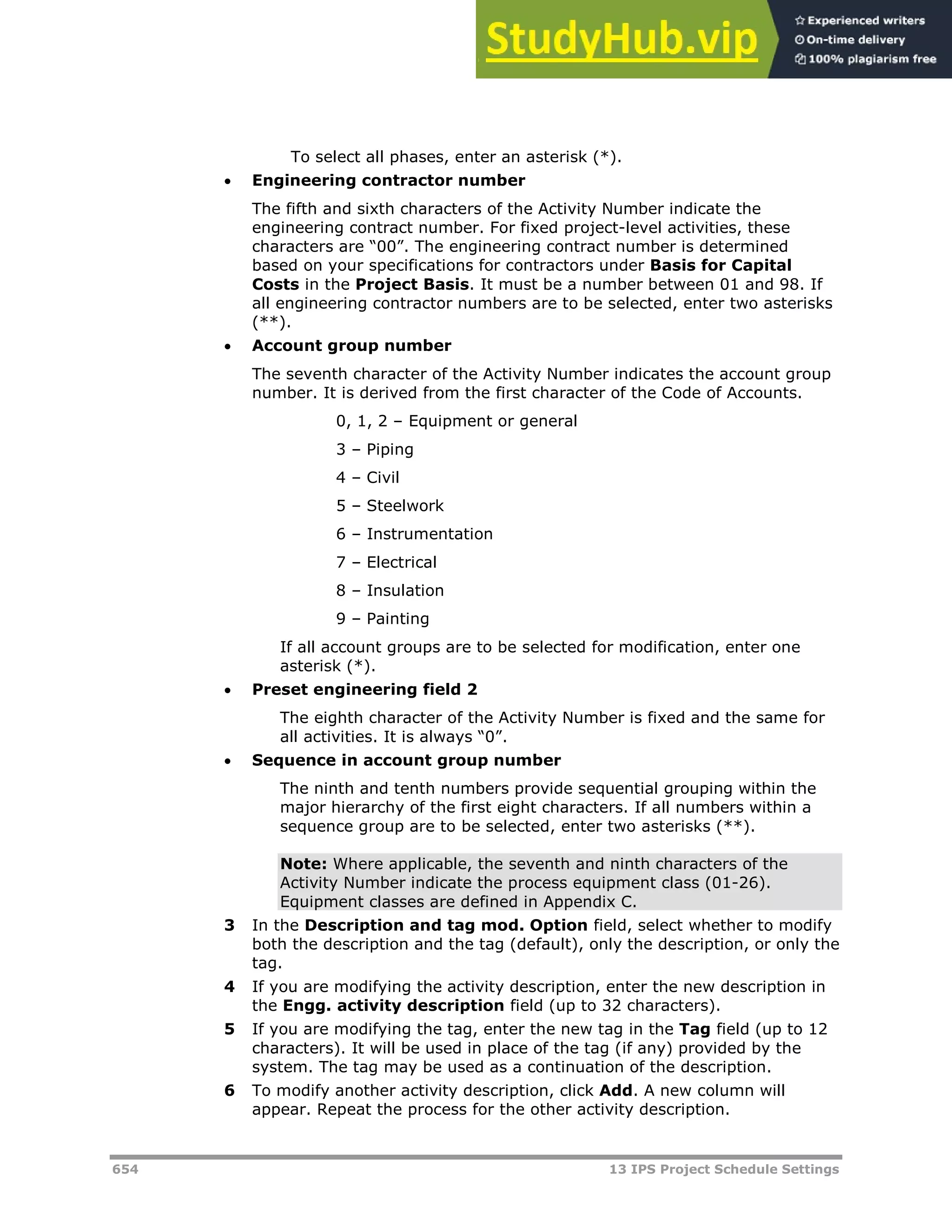654 13 IPS Project Schedule Settings
To select all phases, enter an asterisk (*).
 Engineering contractor number
The fifth and sixth characters of the Activity Number indicate the
engineering contract number. For fixed project-level activities, these
characters are “00”. The engineering contract number is determined
based on your specifications for contractors under Basis for Capital
Costs in the Project Basis. It must be a number between 01 and 98. If
all engineering contractor numbers are to be selected, enter two asterisks
(**).
 Account group number
The seventh character of the Activity Number indicates the account group
number. It is derived from the first character of the Code of Accounts.
0, 1, 2 – Equipment or general
3 – Piping
4 – Civil
5 – Steelwork
6 – Instrumentation
7 – Electrical
8 – Insulation
9 – Painting
If all account groups are to be selected for modification, enter one
asterisk (*).
 Preset engineering field 2
The eighth character of the Activity Number is fixed and the same for
all activities. It is always “0”.
 Sequence in account group number
The ninth and tenth numbers provide sequential grouping within the
major hierarchy of the first eight characters. If all numbers within a
sequence group are to be selected, enter two asterisks (**).
Note: Where applicable, the seventh and ninth characters of the
Activity Number indicate the process equipment class (01-26).
Equipment classes are defined in Appendix C.
3 In the Description and tag mod. Option field, select whether to modify
both the description and the tag (default), only the description, or only the
tag.
4 If you are modifying the activity description, enter the new description in
the Engg. activity description field (up to 32 characters).
5 If you are modifying the tag, enter the new tag in the Tag field (up to 12
characters). It will be used in place of the tag (if any) provided by the
system. The tag may be used as a continuation of the description.
6 To modify another activity description, click Add. A new column will
appear. Repeat the process for the other activity description.
 