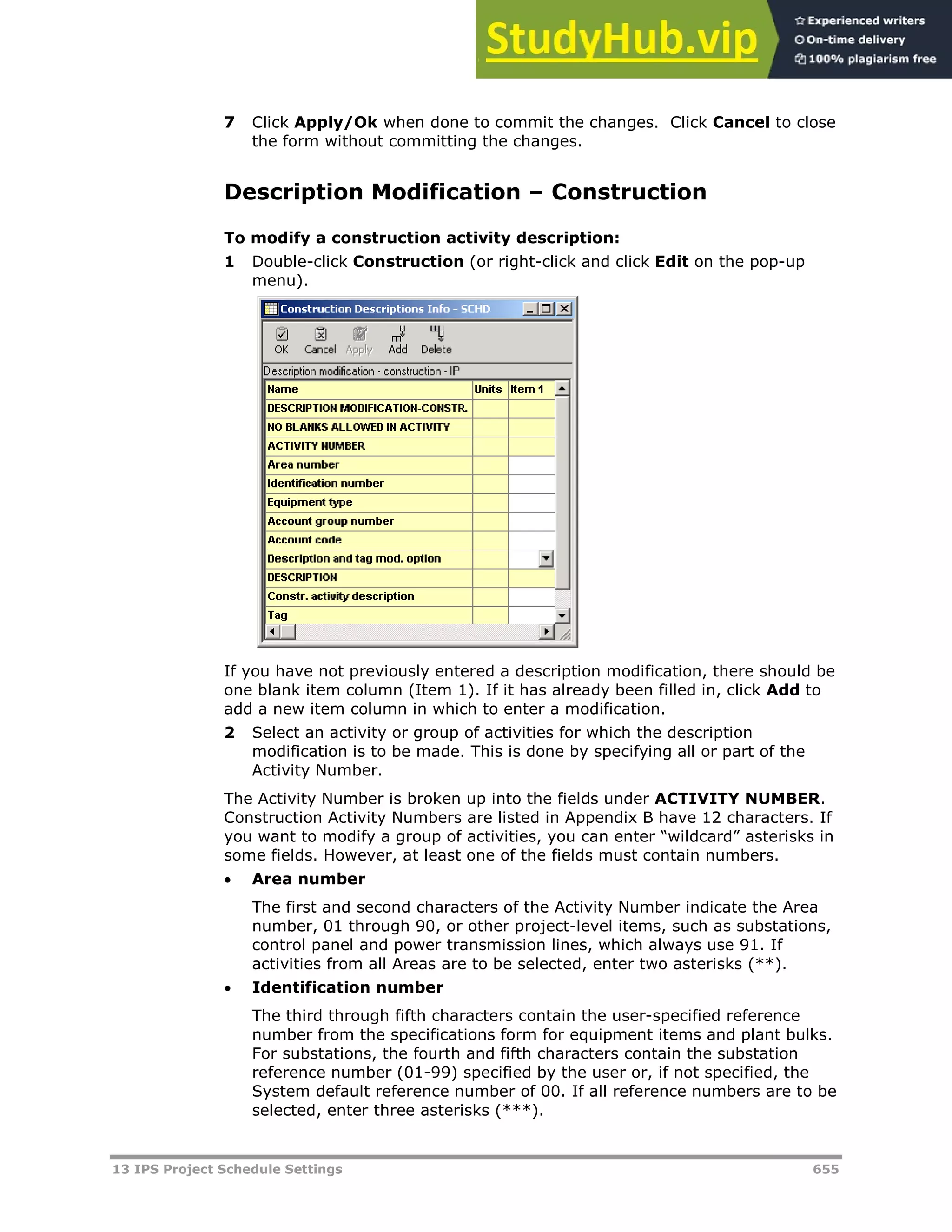 13 IPS Project Schedule Settings 655
7 Click Apply/Ok when done to commit the changes. Click Cancel to close
the form without committing the changes.
Description Modification – Construction
To modify a construction activity description:
1 Double-click Construction (or right-click and click Edit on the pop-up
menu).
If you have not previously entered a description modification, there should be
one blank item column (Item 1). If it has already been filled in, click Add to
add a new item column in which to enter a modification.
2 Select an activity or group of activities for which the description
modification is to be made. This is done by specifying all or part of the
Activity Number.
The Activity Number is broken up into the fields under ACTIVITY NUMBER.
Construction Activity Numbers are listed in Appendix B have 12 characters. If
you want to modify a group of activities, you can enter “wildcard” asterisks in
some fields. However, at least one of the fields must contain numbers.
 Area number
The first and second characters of the Activity Number indicate the Area
number, 01 through 90, or other project-level items, such as substations,
control panel and power transmission lines, which always use 91. If
activities from all Areas are to be selected, enter two asterisks (**).
 Identification number
The third through fifth characters contain the user-specified reference
number from the specifications form for equipment items and plant bulks.
For substations, the fourth and fifth characters contain the substation
reference number (01-99) specified by the user or, if not specified, the
System default reference number of 00. If all reference numbers are to be
selected, enter three asterisks (***).
 