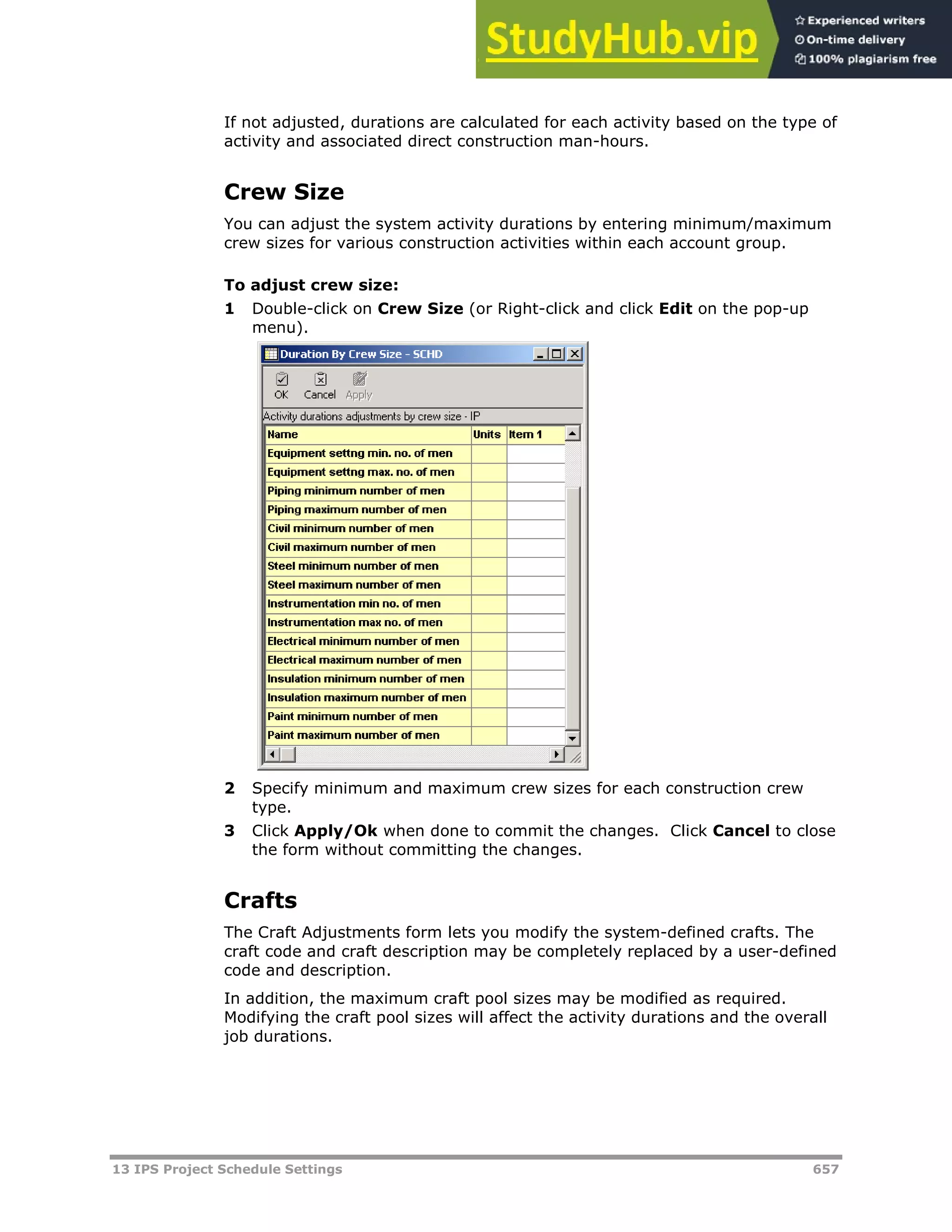 13 IPS Project Schedule Settings 657
If not adjusted, durations are calculated for each activity based on the type of
activity and associated direct construction man-hours.
Crew Size
You can adjust the system activity durations by entering minimum/maximum
crew sizes for various construction activities within each account group.
To adjust crew size:
1 Double-click on Crew Size (or Right-click and click Edit on the pop-up
menu).
2 Specify minimum and maximum crew sizes for each construction crew
type.
3 Click Apply/Ok when done to commit the changes. Click Cancel to close
the form without committing the changes.
Crafts
The Craft Adjustments form lets you modify the system-defined crafts. The
craft code and craft description may be completely replaced by a user-defined
code and description.
In addition, the maximum craft pool sizes may be modified as required.
Modifying the craft pool sizes will affect the activity durations and the overall
job durations.
 