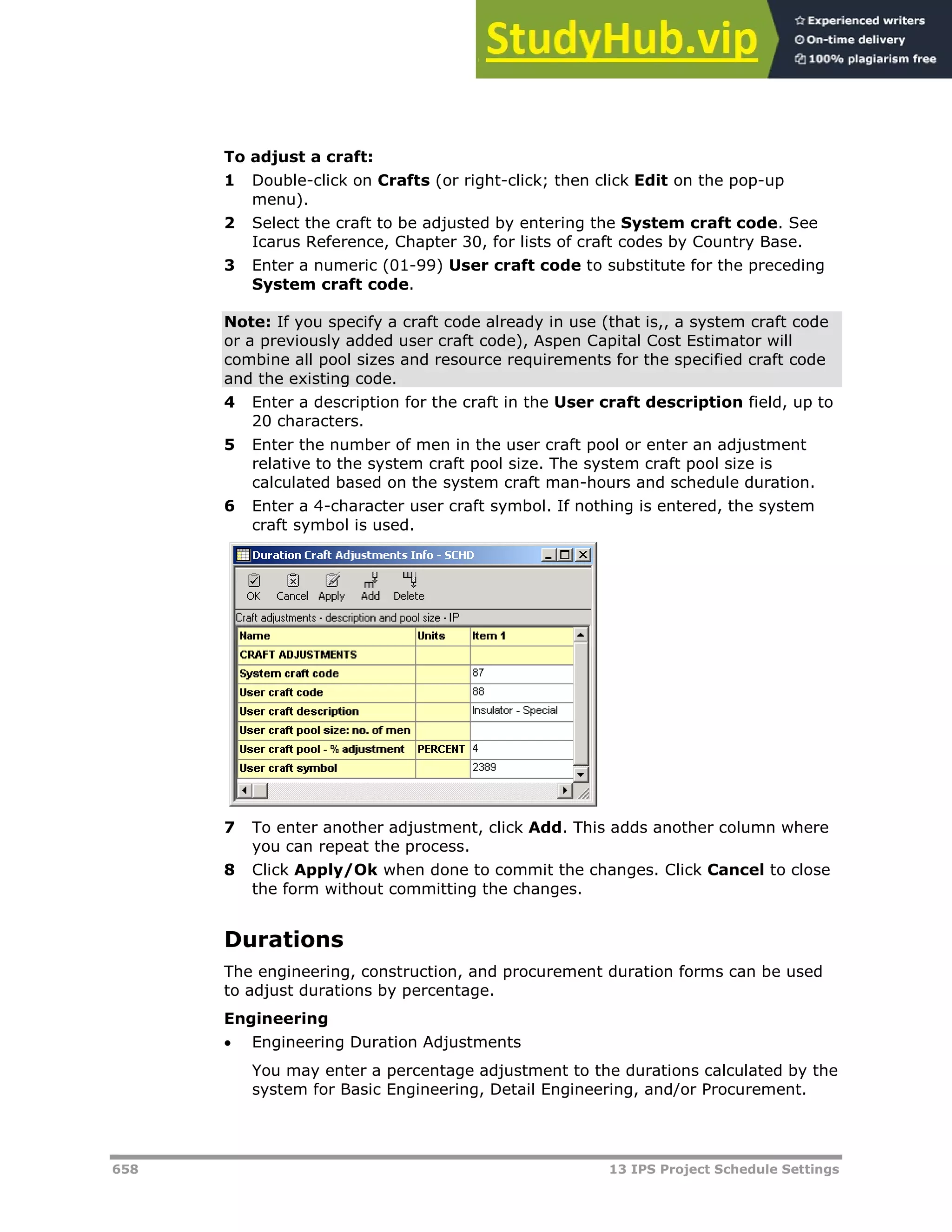 658 13 IPS Project Schedule Settings
To adjust a craft:
1 Double-click on Crafts (or right-click; then click Edit on the pop-up
menu).
2 Select the craft to be adjusted by entering the System craft code. See
Icarus Reference, Chapter 30, for lists of craft codes by Country Base.
3 Enter a numeric (01-99) User craft code to substitute for the preceding
System craft code.
Note: If you specify a craft code already in use (that is,, a system craft code
or a previously added user craft code), Aspen Capital Cost Estimator will
combine all pool sizes and resource requirements for the specified craft code
and the existing code.
4 Enter a description for the craft in the User craft description field, up to
20 characters.
5 Enter the number of men in the user craft pool or enter an adjustment
relative to the system craft pool size. The system craft pool size is
calculated based on the system craft man-hours and schedule duration.
6 Enter a 4-character user craft symbol. If nothing is entered, the system
craft symbol is used.
7 To enter another adjustment, click Add. This adds another column where
you can repeat the process.
8 Click Apply/Ok when done to commit the changes. Click Cancel to close
the form without committing the changes.
Durations
The engineering, construction, and procurement duration forms can be used
to adjust durations by percentage.
Engineering
 Engineering Duration Adjustments
You may enter a percentage adjustment to the durations calculated by the
system for Basic Engineering, Detail Engineering, and/or Procurement.
 