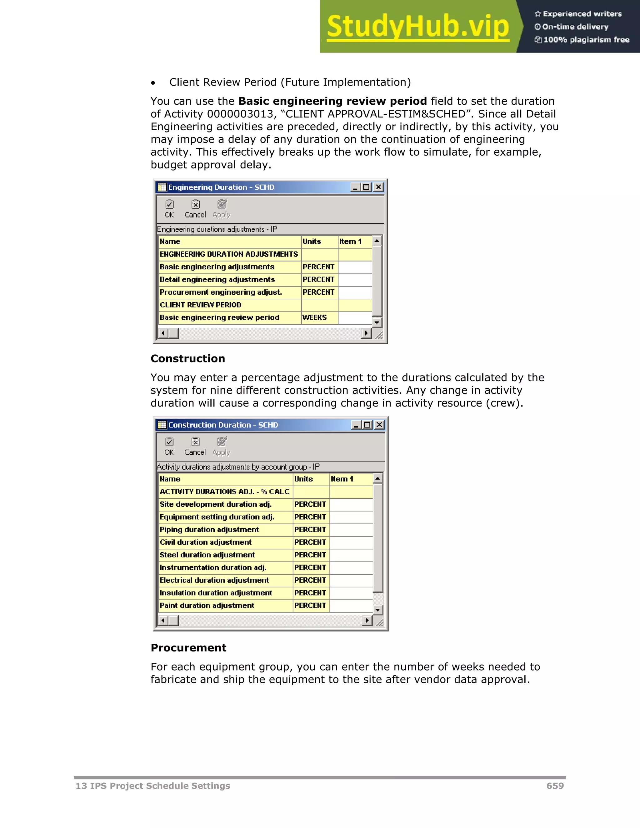 13 IPS Project Schedule Settings 659
 Client Review Period (Future Implementation)
You can use the Basic engineering review period field to set the duration
of Activity 0000003013, “CLIENT APPROVAL-ESTIM&SCHED”. Since all Detail
Engineering activities are preceded, directly or indirectly, by this activity, you
may impose a delay of any duration on the continuation of engineering
activity. This effectively breaks up the work flow to simulate, for example,
budget approval delay.
Construction
You may enter a percentage adjustment to the durations calculated by the
system for nine different construction activities. Any change in activity
duration will cause a corresponding change in activity resource (crew).
Procurement
For each equipment group, you can enter the number of weeks needed to
fabricate and ship the equipment to the site after vendor data approval.
 