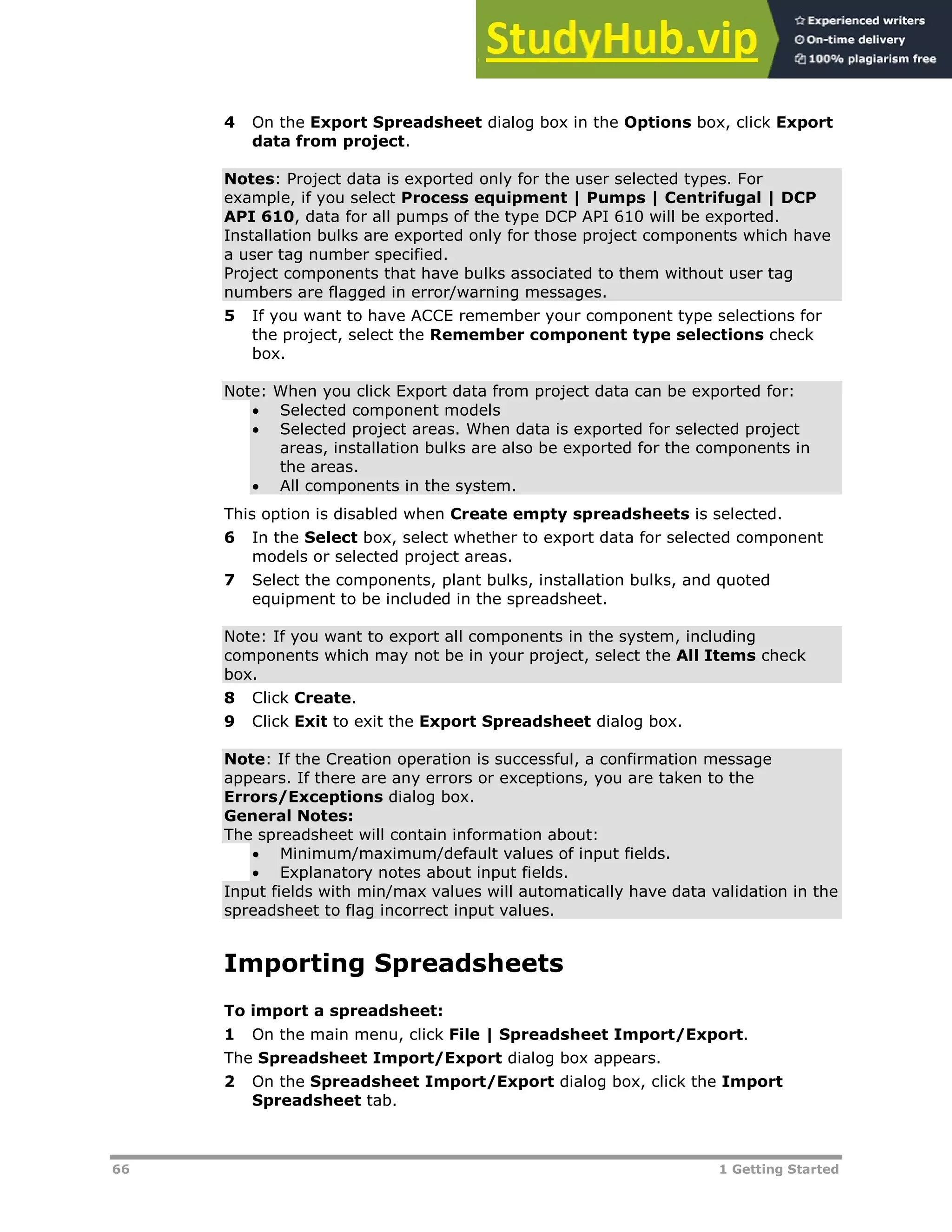 66 1 Getting Started
4 On the Export Spreadsheet dialog box in the Options box, click Export
data from project.
Notes: Project data is exported only for the user selected types. For
example, if you select Process equipment | Pumps | Centrifugal | DCP
API 610, data for all pumps of the type DCP API 610 will be exported.
Installation bulks are exported only for those project components which have
a user tag number specified.
Project components that have bulks associated to them without user tag
numbers are flagged in error/warning messages.
5 If you want to have ACCE remember your component type selections for
the project, select the Remember component type selections check
box.
Note: When you click Export data from project data can be exported for:
 Selected component models
 Selected project areas. When data is exported for selected project
areas, installation bulks are also be exported for the components in
the areas.
 All components in the system.
This option is disabled when Create empty spreadsheets is selected.
6 In the Select box, select whether to export data for selected component
models or selected project areas.
7 Select the components, plant bulks, installation bulks, and quoted
equipment to be included in the spreadsheet.
Note: If you want to export all components in the system, including
components which may not be in your project, select the All Items check
box.
8 Click Create.
9 Click Exit to exit the Export Spreadsheet dialog box.
Note: If the Creation operation is successful, a confirmation message
appears. If there are any errors or exceptions, you are taken to the
Errors/Exceptions dialog box.
General Notes:
The spreadsheet will contain information about:
 Minimum/maximum/default values of input fields.
 Explanatory notes about input fields.
Input fields with min/max values will automatically have data validation in the
spreadsheet to flag incorrect input values.
Importing Spreadsheets
To import a spreadsheet:
1 On the main menu, click File | Spreadsheet Import/Export.
The Spreadsheet Import/Export dialog box appears.
2 On the Spreadsheet Import/Export dialog box, click the Import
Spreadsheet tab.
 